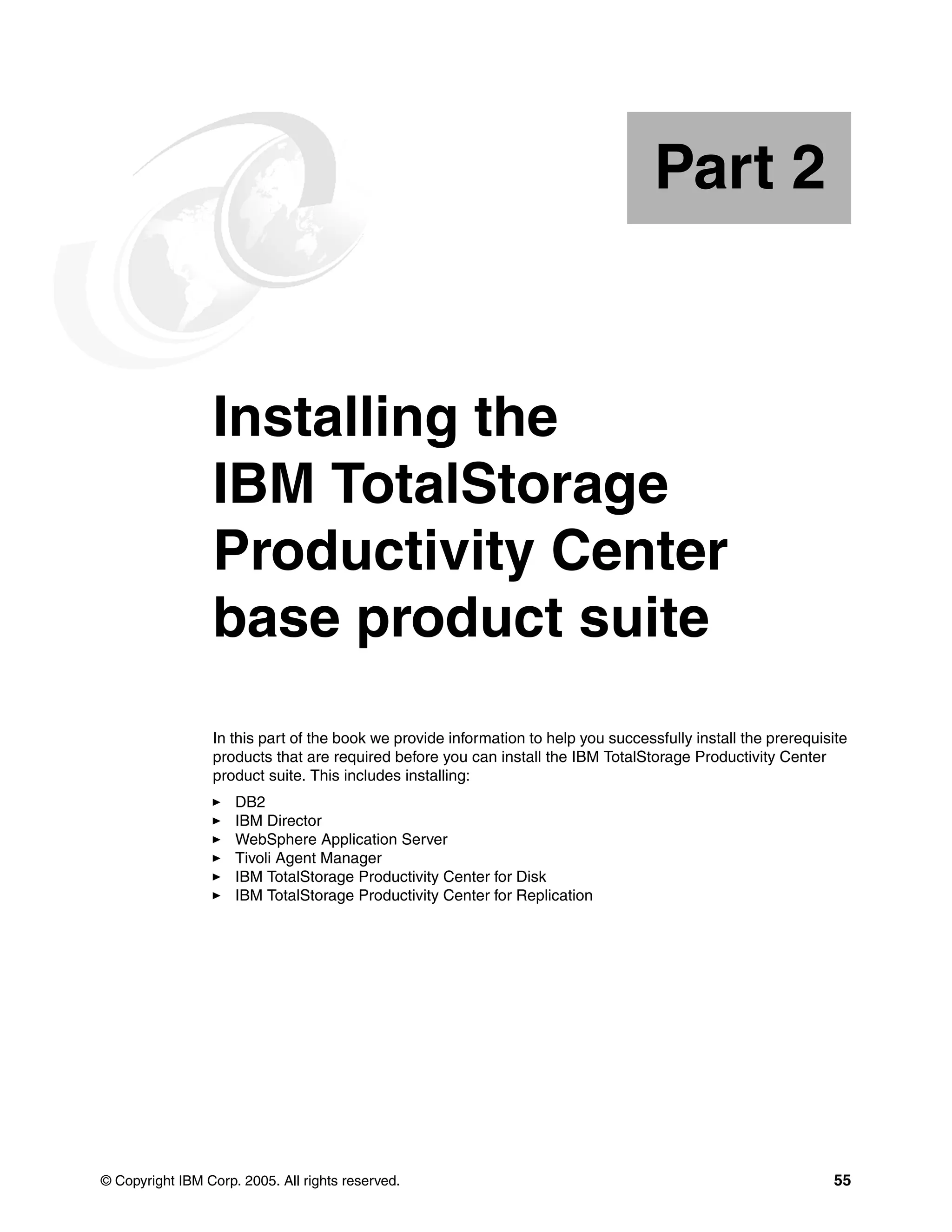 Part 2


Part       2     Installing the
                 IBM TotalStorage
                 Productivity Center
                 base product suite
                 In this part of the book we provide information to help you successfully install the prerequisite
                 products that are required before you can install the IBM TotalStorage Productivity Center
                 product suite. This includes installing:
                     DB2
                     IBM Director
                     WebSphere Application Server
                     Tivoli Agent Manager
                     IBM TotalStorage Productivity Center for Disk
                     IBM TotalStorage Productivity Center for Replication




© Copyright IBM Corp. 2005. All rights reserved.                                                               55
 