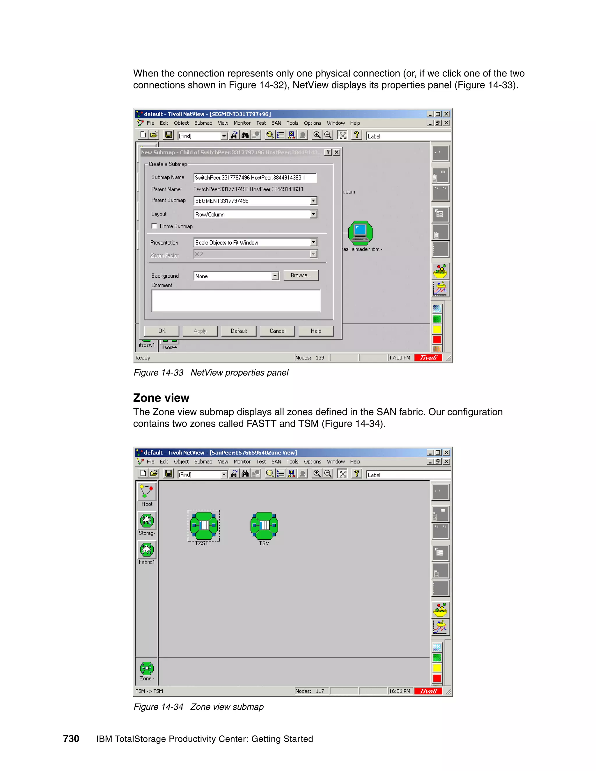 When the connection represents only one physical connection (or, if we click one of the two
               connections shown in Figure 14-32), NetView displays its properties panel (Figure 14-33).




               Figure 14-33 NetView properties panel


               Zone view
               The Zone view submap displays all zones defined in the SAN fabric. Our configuration
               contains two zones called FASTT and TSM (Figure 14-34).




               Figure 14-34 Zone view submap


730   IBM TotalStorage Productivity Center: Getting Started
 
