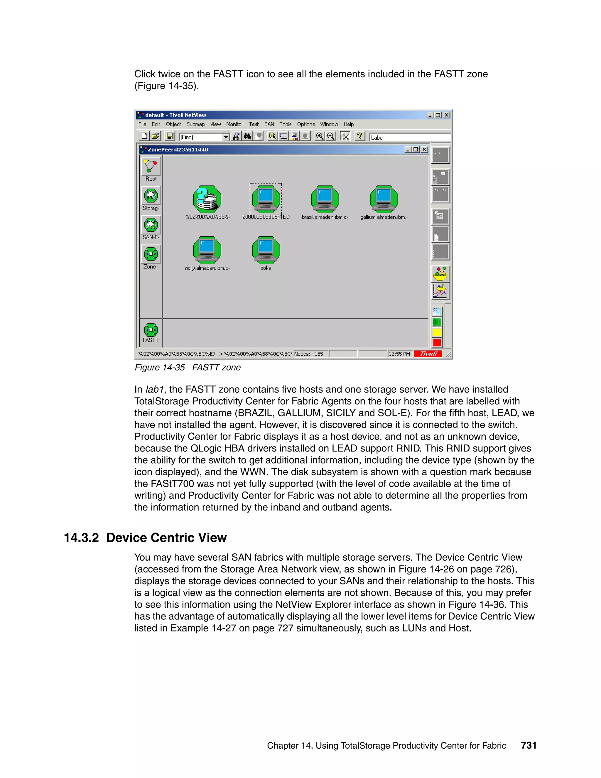 Click twice on the FASTT icon to see all the elements included in the FASTT zone
           (Figure 14-35).




           Figure 14-35 FASTT zone

           In lab1, the FASTT zone contains five hosts and one storage server. We have installed
           TotalStorage Productivity Center for Fabric Agents on the four hosts that are labelled with
           their correct hostname (BRAZIL, GALLIUM, SICILY and SOL-E). For the fifth host, LEAD, we
           have not installed the agent. However, it is discovered since it is connected to the switch.
           Productivity Center for Fabric displays it as a host device, and not as an unknown device,
           because the QLogic HBA drivers installed on LEAD support RNID. This RNID support gives
           the ability for the switch to get additional information, including the device type (shown by the
           icon displayed), and the WWN. The disk subsystem is shown with a question mark because
           the FAStT700 was not yet fully supported (with the level of code available at the time of
           writing) and Productivity Center for Fabric was not able to determine all the properties from
           the information returned by the inband and outband agents.


14.3.2 Device Centric View
           You may have several SAN fabrics with multiple storage servers. The Device Centric View
           (accessed from the Storage Area Network view, as shown in Figure 14-26 on page 726),
           displays the storage devices connected to your SANs and their relationship to the hosts. This
           is a logical view as the connection elements are not shown. Because of this, you may prefer
           to see this information using the NetView Explorer interface as shown in Figure 14-36. This
           has the advantage of automatically displaying all the lower level items for Device Centric View
           listed in Example 14-27 on page 727 simultaneously, such as LUNs and Host.




                                           Chapter 14. Using TotalStorage Productivity Center for Fabric   731
 