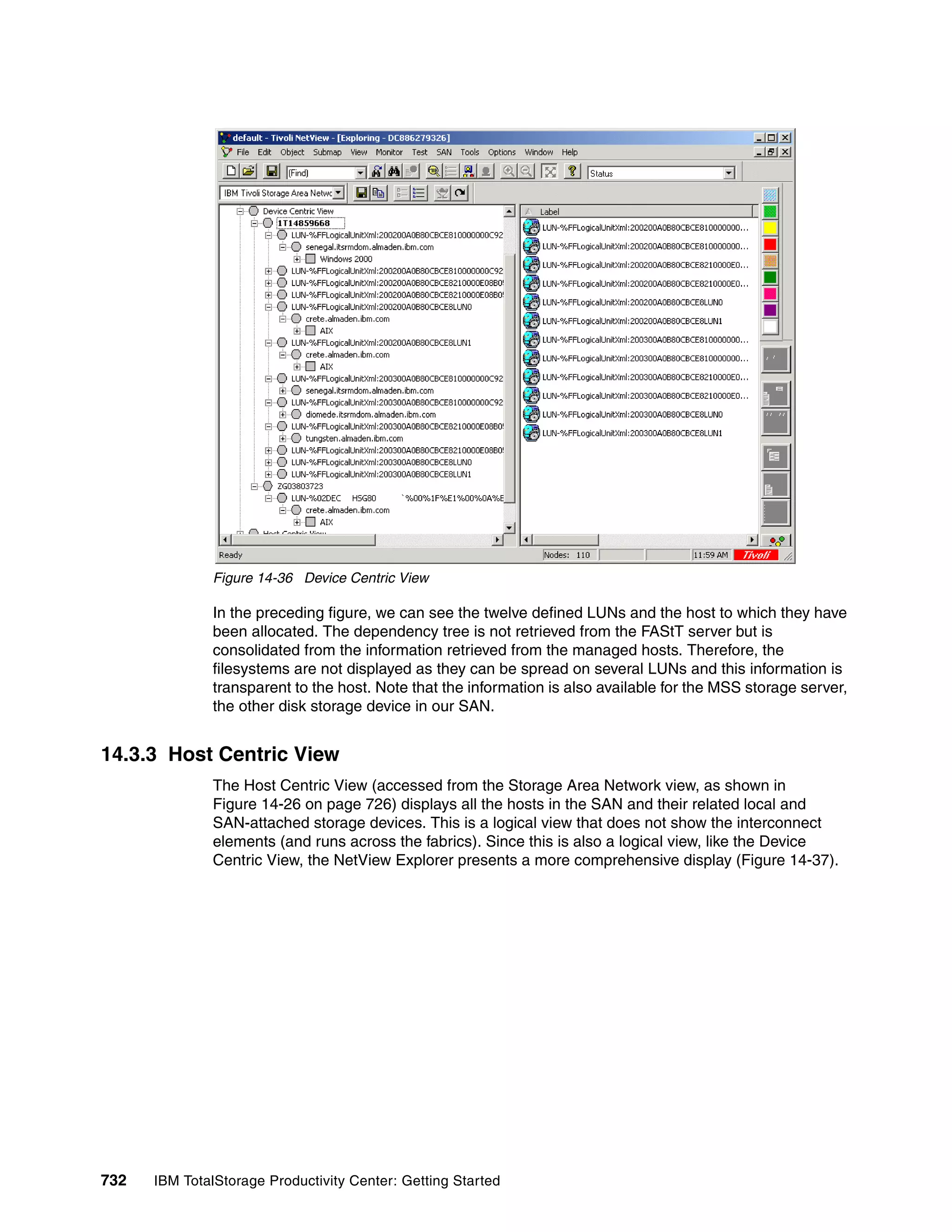 Figure 14-36 Device Centric View

               In the preceding figure, we can see the twelve defined LUNs and the host to which they have
               been allocated. The dependency tree is not retrieved from the FAStT server but is
               consolidated from the information retrieved from the managed hosts. Therefore, the
               filesystems are not displayed as they can be spread on several LUNs and this information is
               transparent to the host. Note that the information is also available for the MSS storage server,
               the other disk storage device in our SAN.


14.3.3 Host Centric View
               The Host Centric View (accessed from the Storage Area Network view, as shown in
               Figure 14-26 on page 726) displays all the hosts in the SAN and their related local and
               SAN-attached storage devices. This is a logical view that does not show the interconnect
               elements (and runs across the fabrics). Since this is also a logical view, like the Device
               Centric View, the NetView Explorer presents a more comprehensive display (Figure 14-37).




732   IBM TotalStorage Productivity Center: Getting Started
 