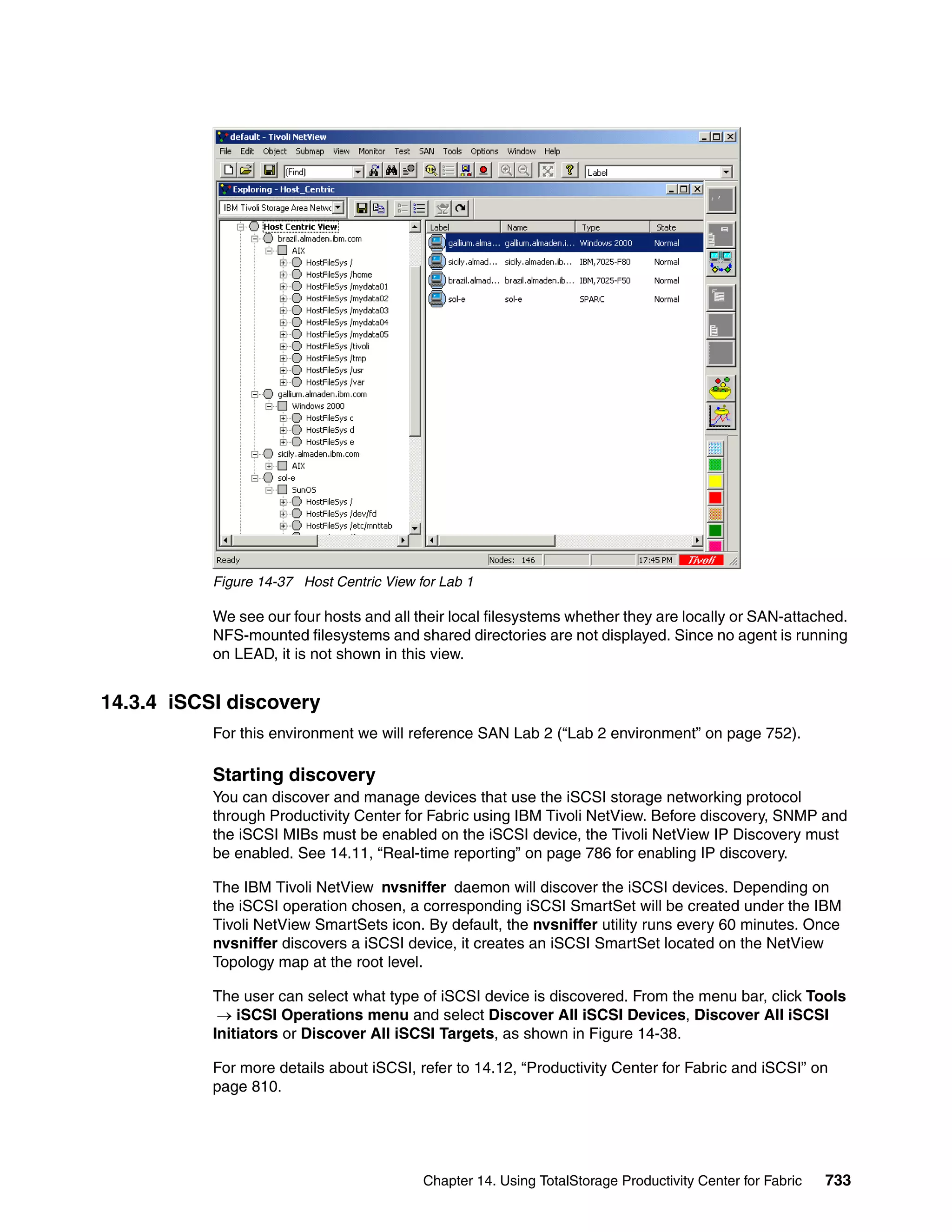 Figure 14-37 Host Centric View for Lab 1

           We see our four hosts and all their local filesystems whether they are locally or SAN-attached.
           NFS-mounted filesystems and shared directories are not displayed. Since no agent is running
           on LEAD, it is not shown in this view.


14.3.4 iSCSI discovery
           For this environment we will reference SAN Lab 2 (“Lab 2 environment” on page 752).

           Starting discovery
           You can discover and manage devices that use the iSCSI storage networking protocol
           through Productivity Center for Fabric using IBM Tivoli NetView. Before discovery, SNMP and
           the iSCSI MIBs must be enabled on the iSCSI device, the Tivoli NetView IP Discovery must
           be enabled. See 14.11, “Real-time reporting” on page 786 for enabling IP discovery.

           The IBM Tivoli NetView nvsniffer daemon will discover the iSCSI devices. Depending on
           the iSCSI operation chosen, a corresponding iSCSI SmartSet will be created under the IBM
           Tivoli NetView SmartSets icon. By default, the nvsniffer utility runs every 60 minutes. Once
           nvsniffer discovers a iSCSI device, it creates an iSCSI SmartSet located on the NetView
           Topology map at the root level.

           The user can select what type of iSCSI device is discovered. From the menu bar, click Tools
            → iSCSI Operations menu and select Discover All iSCSI Devices, Discover All iSCSI
           Initiators or Discover All iSCSI Targets, as shown in Figure 14-38.

           For more details about iSCSI, refer to 14.12, “Productivity Center for Fabric and iSCSI” on
           page 810.




                                           Chapter 14. Using TotalStorage Productivity Center for Fabric   733
 