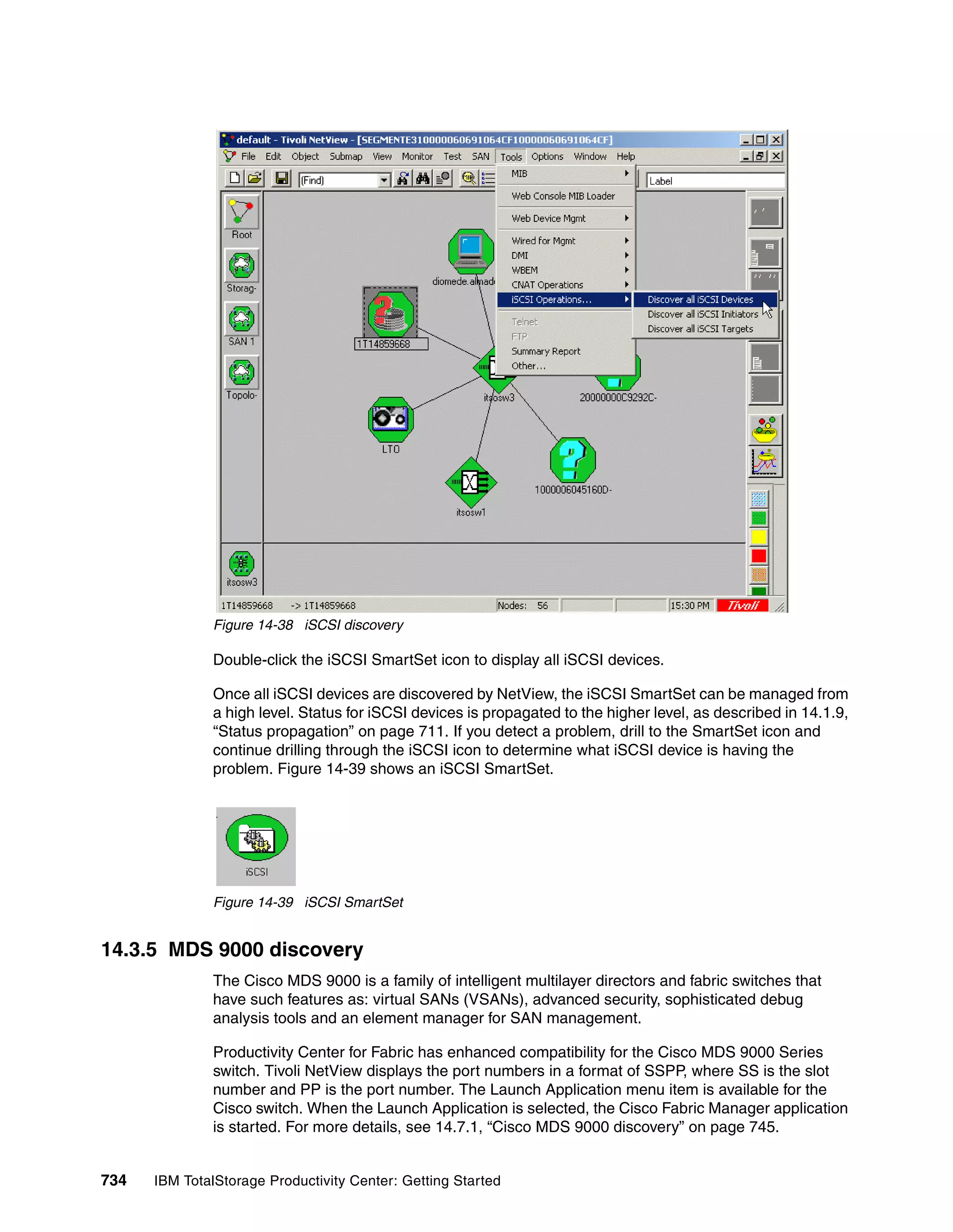 Figure 14-38 iSCSI discovery

               Double-click the iSCSI SmartSet icon to display all iSCSI devices.

               Once all iSCSI devices are discovered by NetView, the iSCSI SmartSet can be managed from
               a high level. Status for iSCSI devices is propagated to the higher level, as described in 14.1.9,
               “Status propagation” on page 711. If you detect a problem, drill to the SmartSet icon and
               continue drilling through the iSCSI icon to determine what iSCSI device is having the
               problem. Figure 14-39 shows an iSCSI SmartSet.




               Figure 14-39 iSCSI SmartSet


14.3.5 MDS 9000 discovery
               The Cisco MDS 9000 is a family of intelligent multilayer directors and fabric switches that
               have such features as: virtual SANs (VSANs), advanced security, sophisticated debug
               analysis tools and an element manager for SAN management.

               Productivity Center for Fabric has enhanced compatibility for the Cisco MDS 9000 Series
               switch. Tivoli NetView displays the port numbers in a format of SSPP, where SS is the slot
               number and PP is the port number. The Launch Application menu item is available for the
               Cisco switch. When the Launch Application is selected, the Cisco Fabric Manager application
               is started. For more details, see 14.7.1, “Cisco MDS 9000 discovery” on page 745.


734   IBM TotalStorage Productivity Center: Getting Started
 