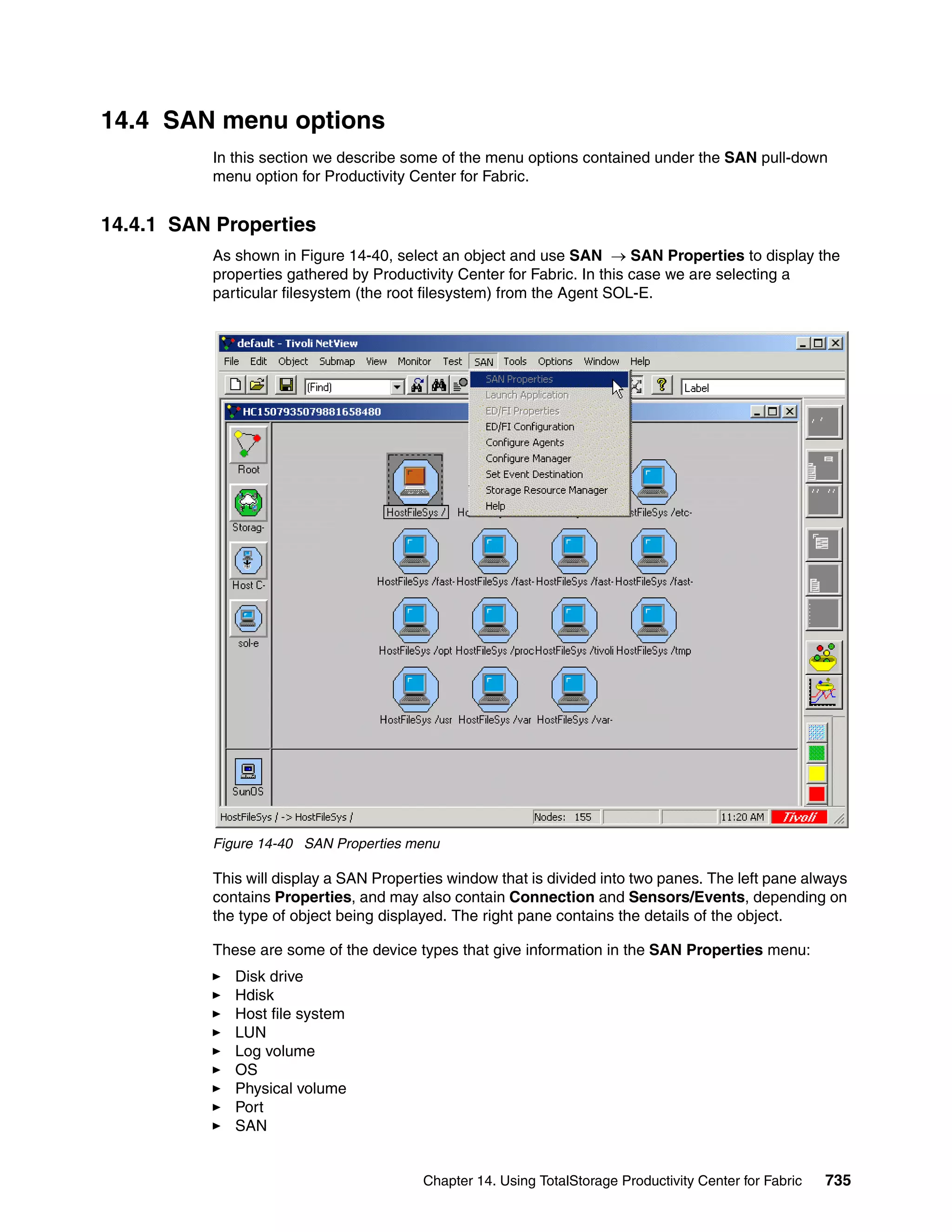 14.4 SAN menu options
          In this section we describe some of the menu options contained under the SAN pull-down
          menu option for Productivity Center for Fabric.


14.4.1 SAN Properties
          As shown in Figure 14-40, select an object and use SAN → SAN Properties to display the
          properties gathered by Productivity Center for Fabric. In this case we are selecting a
          particular filesystem (the root filesystem) from the Agent SOL-E.




          Figure 14-40 SAN Properties menu

          This will display a SAN Properties window that is divided into two panes. The left pane always
          contains Properties, and may also contain Connection and Sensors/Events, depending on
          the type of object being displayed. The right pane contains the details of the object.

          These are some of the device types that give information in the SAN Properties menu:
             Disk drive
             Hdisk
             Host file system
             LUN
             Log volume
             OS
             Physical volume
             Port
             SAN


                                         Chapter 14. Using TotalStorage Productivity Center for Fabric   735
 