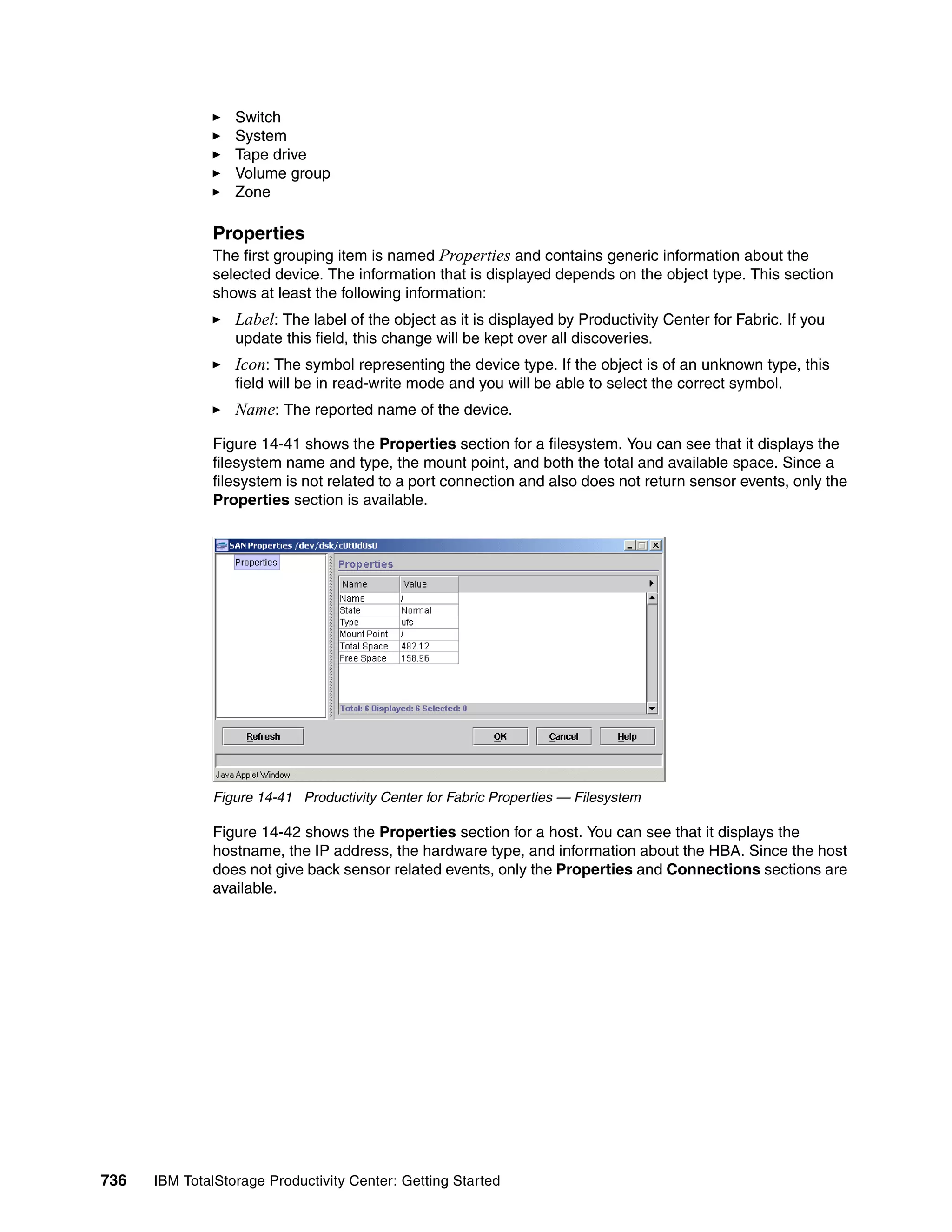 Switch
                  System
                  Tape drive
                  Volume group
                  Zone

               Properties
               The first grouping item is named Properties and contains generic information about the
               selected device. The information that is displayed depends on the object type. This section
               shows at least the following information:
                  Label: The label of the object as it is displayed by Productivity Center for Fabric. If you
                  update this field, this change will be kept over all discoveries.
                  Icon: The symbol representing the device type. If the object is of an unknown type, this
                  field will be in read-write mode and you will be able to select the correct symbol.
                  Name: The reported name of the device.

               Figure 14-41 shows the Properties section for a filesystem. You can see that it displays the
               filesystem name and type, the mount point, and both the total and available space. Since a
               filesystem is not related to a port connection and also does not return sensor events, only the
               Properties section is available.




               Figure 14-41 Productivity Center for Fabric Properties — Filesystem

               Figure 14-42 shows the Properties section for a host. You can see that it displays the
               hostname, the IP address, the hardware type, and information about the HBA. Since the host
               does not give back sensor related events, only the Properties and Connections sections are
               available.




736   IBM TotalStorage Productivity Center: Getting Started
 