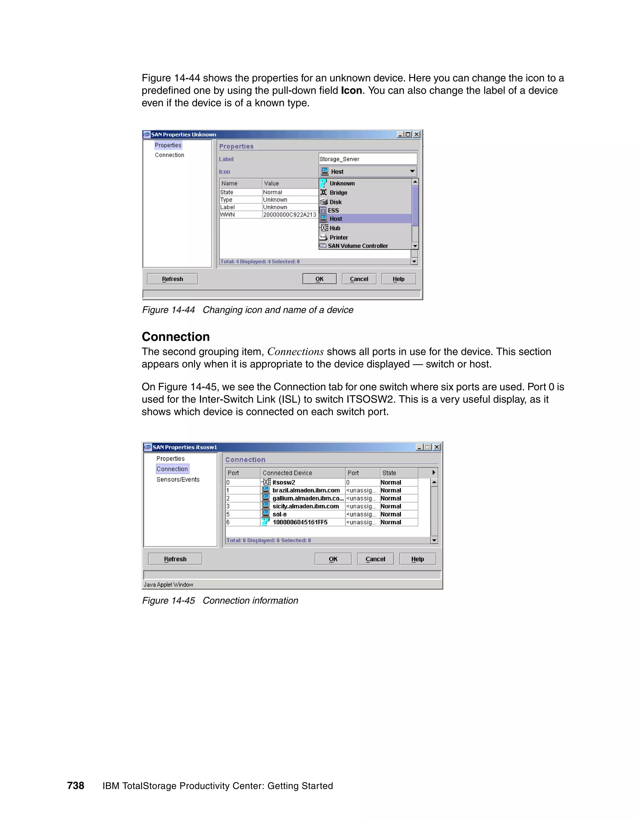 Figure 14-44 shows the properties for an unknown device. Here you can change the icon to a
               predefined one by using the pull-down field Icon. You can also change the label of a device
               even if the device is of a known type.




               Figure 14-44 Changing icon and name of a device


               Connection
               The second grouping item, Connections shows all ports in use for the device. This section
               appears only when it is appropriate to the device displayed — switch or host.

               On Figure 14-45, we see the Connection tab for one switch where six ports are used. Port 0 is
               used for the Inter-Switch Link (ISL) to switch ITSOSW2. This is a very useful display, as it
               shows which device is connected on each switch port.




               Figure 14-45 Connection information




738   IBM TotalStorage Productivity Center: Getting Started
 