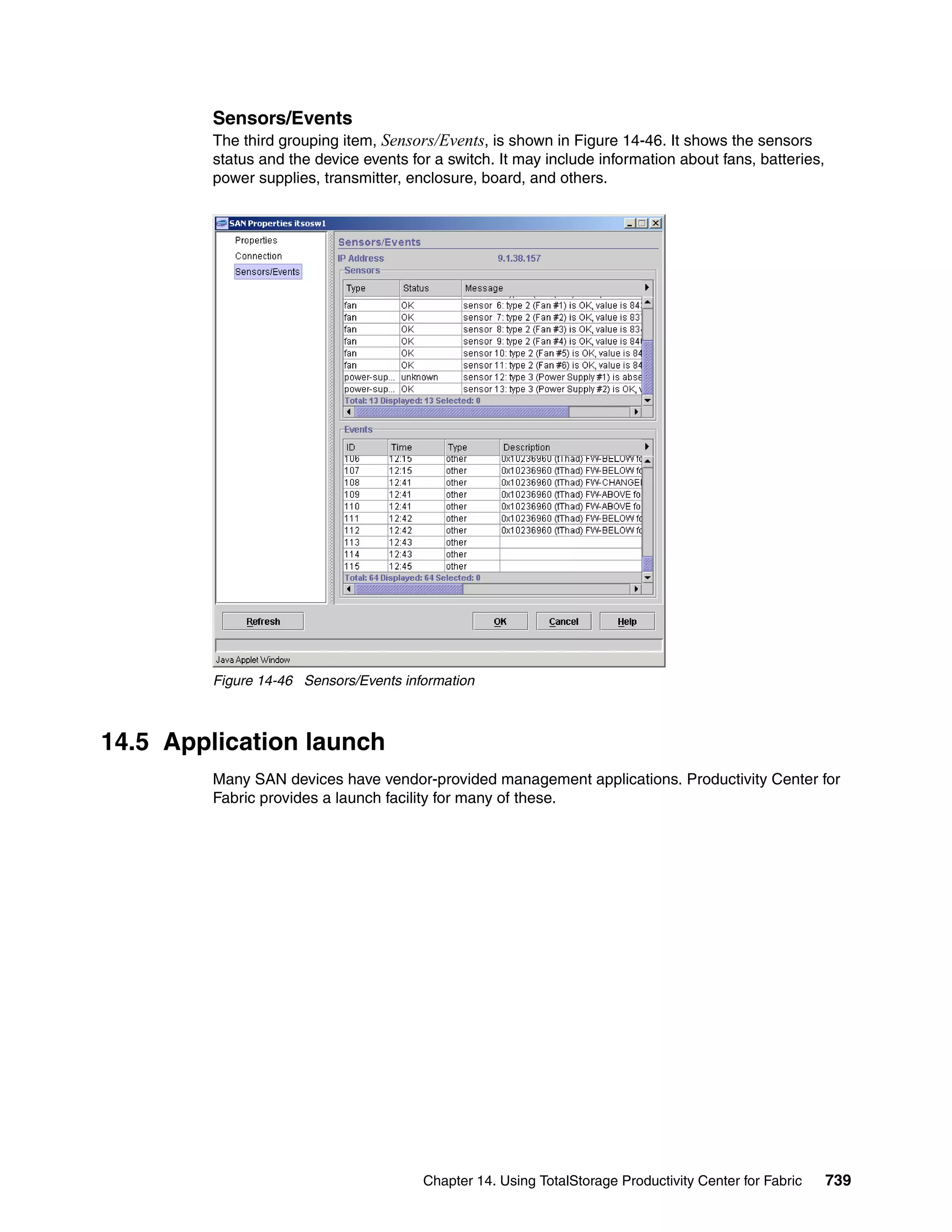 Sensors/Events
         The third grouping item, Sensors/Events, is shown in Figure 14-46. It shows the sensors
         status and the device events for a switch. It may include information about fans, batteries,
         power supplies, transmitter, enclosure, board, and others.




         Figure 14-46 Sensors/Events information



14.5 Application launch
         Many SAN devices have vendor-provided management applications. Productivity Center for
         Fabric provides a launch facility for many of these.




                                        Chapter 14. Using TotalStorage Productivity Center for Fabric   739
 