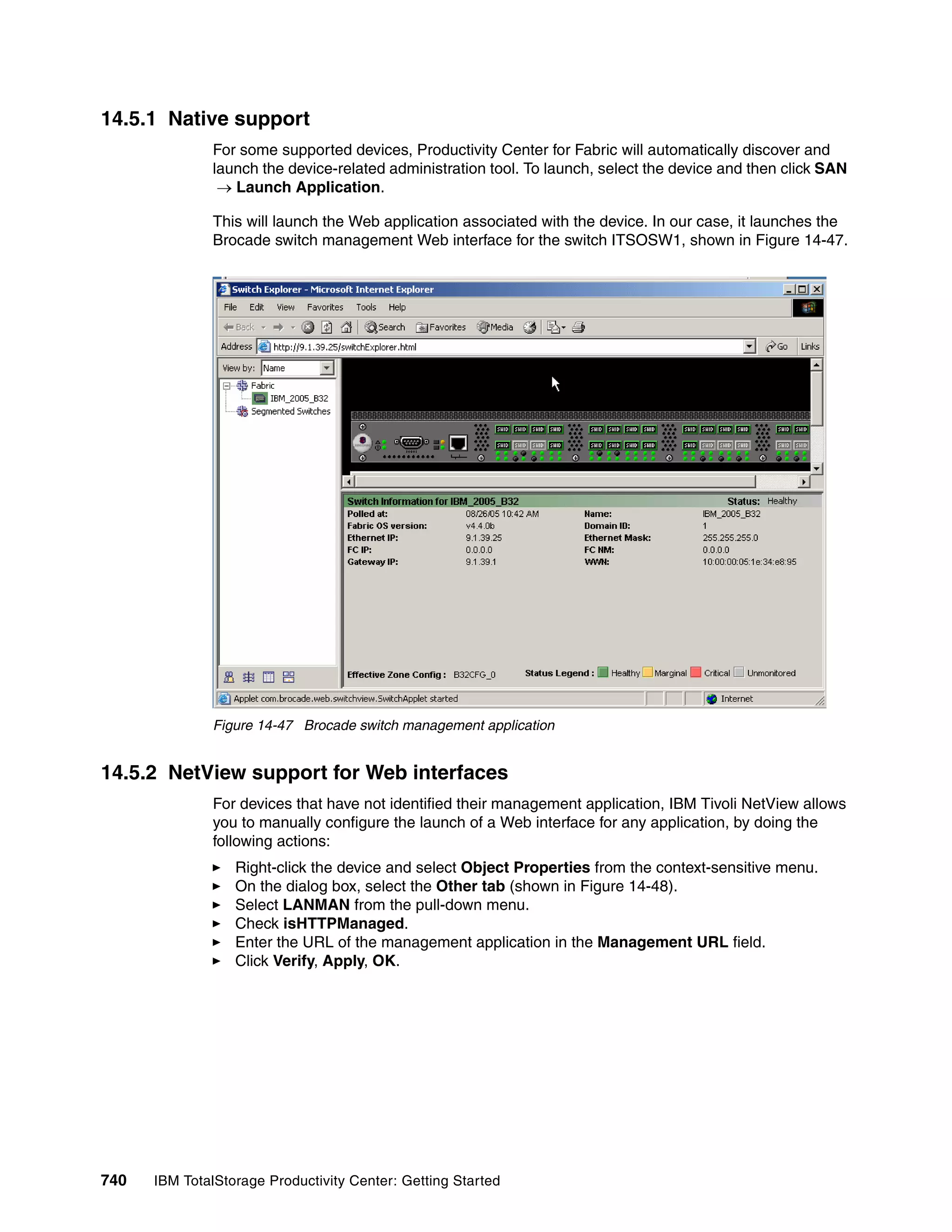 14.5.1 Native support
               For some supported devices, Productivity Center for Fabric will automatically discover and
               launch the device-related administration tool. To launch, select the device and then click SAN
                → Launch Application.

               This will launch the Web application associated with the device. In our case, it launches the
               Brocade switch management Web interface for the switch ITSOSW1, shown in Figure 14-47.




               Figure 14-47 Brocade switch management application


14.5.2 NetView support for Web interfaces
               For devices that have not identified their management application, IBM Tivoli NetView allows
               you to manually configure the launch of a Web interface for any application, by doing the
               following actions:
                  Right-click the device and select Object Properties from the context-sensitive menu.
                  On the dialog box, select the Other tab (shown in Figure 14-48).
                  Select LANMAN from the pull-down menu.
                  Check isHTTPManaged.
                  Enter the URL of the management application in the Management URL field.
                  Click Verify, Apply, OK.




740   IBM TotalStorage Productivity Center: Getting Started
 