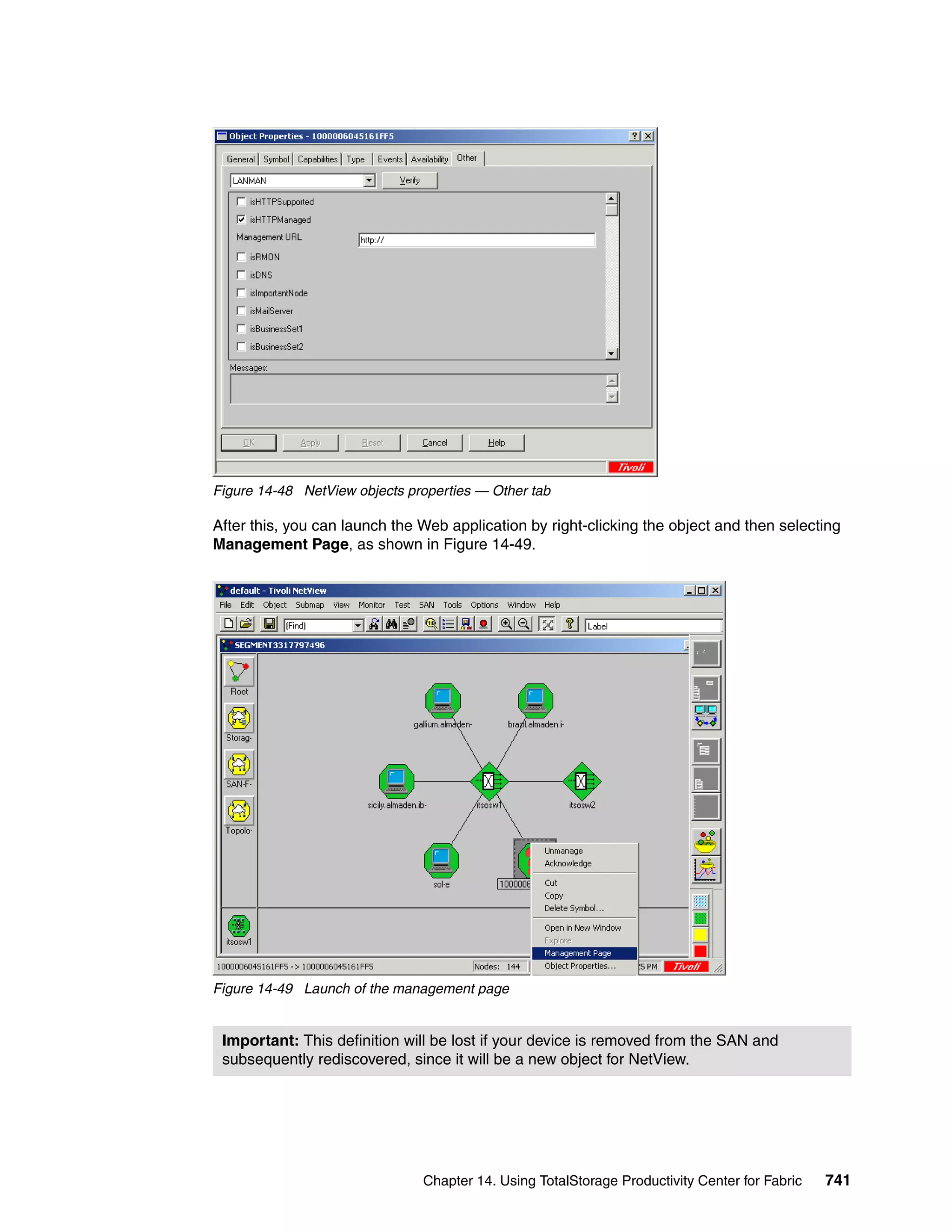 Figure 14-48 NetView objects properties — Other tab

After this, you can launch the Web application by right-clicking the object and then selecting
Management Page, as shown in Figure 14-49.




Figure 14-49 Launch of the management page


 Important: This definition will be lost if your device is removed from the SAN and
 subsequently rediscovered, since it will be a new object for NetView.




                               Chapter 14. Using TotalStorage Productivity Center for Fabric   741
 