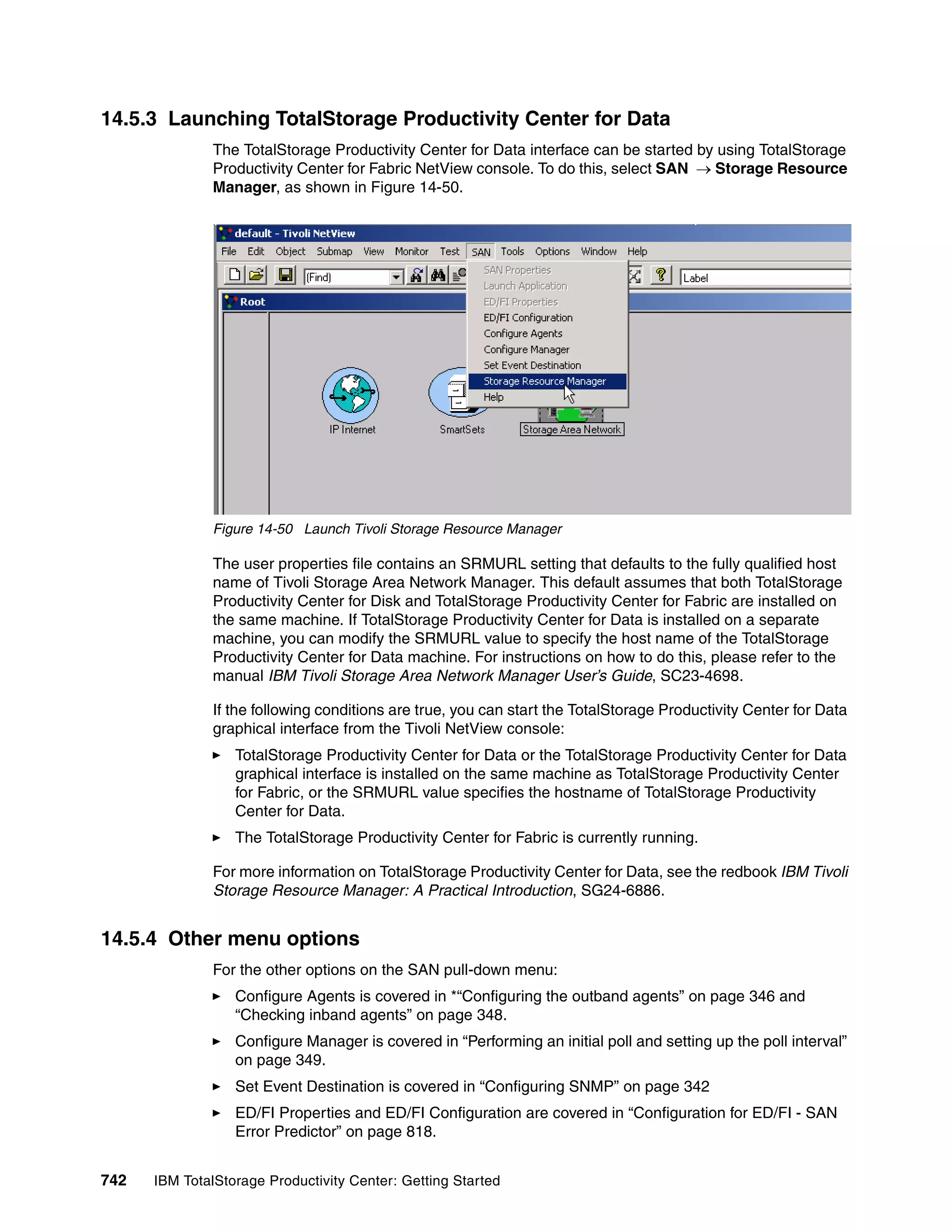 14.5.3 Launching TotalStorage Productivity Center for Data
               The TotalStorage Productivity Center for Data interface can be started by using TotalStorage
               Productivity Center for Fabric NetView console. To do this, select SAN → Storage Resource
               Manager, as shown in Figure 14-50.




               Figure 14-50 Launch Tivoli Storage Resource Manager

               The user properties file contains an SRMURL setting that defaults to the fully qualified host
               name of Tivoli Storage Area Network Manager. This default assumes that both TotalStorage
               Productivity Center for Disk and TotalStorage Productivity Center for Fabric are installed on
               the same machine. If TotalStorage Productivity Center for Data is installed on a separate
               machine, you can modify the SRMURL value to specify the host name of the TotalStorage
               Productivity Center for Data machine. For instructions on how to do this, please refer to the
               manual IBM Tivoli Storage Area Network Manager User’s Guide, SC23-4698.

               If the following conditions are true, you can start the TotalStorage Productivity Center for Data
               graphical interface from the Tivoli NetView console:
                  TotalStorage Productivity Center for Data or the TotalStorage Productivity Center for Data
                  graphical interface is installed on the same machine as TotalStorage Productivity Center
                  for Fabric, or the SRMURL value specifies the hostname of TotalStorage Productivity
                  Center for Data.
                  The TotalStorage Productivity Center for Fabric is currently running.

               For more information on TotalStorage Productivity Center for Data, see the redbook IBM Tivoli
               Storage Resource Manager: A Practical Introduction, SG24-6886.


14.5.4 Other menu options
               For the other options on the SAN pull-down menu:
                  Configure Agents is covered in *“Configuring the outband agents” on page 346 and
                  “Checking inband agents” on page 348.
                  Configure Manager is covered in “Performing an initial poll and setting up the poll interval”
                  on page 349.
                  Set Event Destination is covered in “Configuring SNMP” on page 342
                  ED/FI Properties and ED/FI Configuration are covered in “Configuration for ED/FI - SAN
                  Error Predictor” on page 818.


742   IBM TotalStorage Productivity Center: Getting Started
 