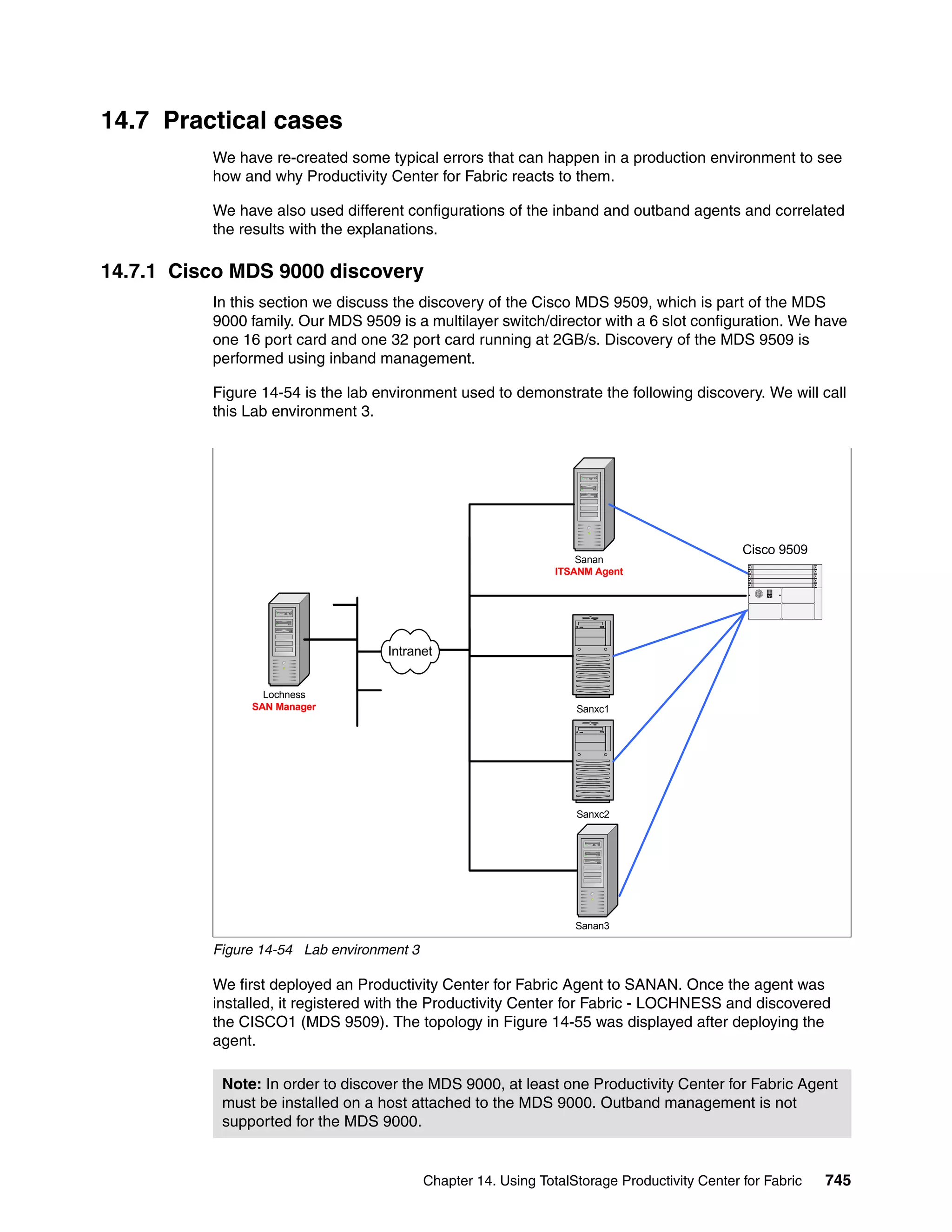 14.7 Practical cases
          We have re-created some typical errors that can happen in a production environment to see
          how and why Productivity Center for Fabric reacts to them.

          We have also used different configurations of the inband and outband agents and correlated
          the results with the explanations.

14.7.1 Cisco MDS 9000 discovery
          In this section we discuss the discovery of the Cisco MDS 9509, which is part of the MDS
          9000 family. Our MDS 9509 is a multilayer switch/director with a 6 slot configuration. We have
          one 16 port card and one 32 port card running at 2GB/s. Discovery of the MDS 9509 is
          performed using inband management.

          Figure 14-54 is the lab environment used to demonstrate the following discovery. We will call
          this Lab environment 3.




                                                                                              Cisco 9509
                                                                    Sanan
                                                                ITSANM Agent




                                   Intranet


                 Lochness
               SAN Manager                                         Sanxc1




                                                                   Sanxc2




                                                                   Sanan3

          Figure 14-54 Lab environment 3

          We first deployed an Productivity Center for Fabric Agent to SANAN. Once the agent was
          installed, it registered with the Productivity Center for Fabric - LOCHNESS and discovered
          the CISCO1 (MDS 9509). The topology in Figure 14-55 was displayed after deploying the
          agent.

           Note: In order to discover the MDS 9000, at least one Productivity Center for Fabric Agent
           must be installed on a host attached to the MDS 9000. Outband management is not
           supported for the MDS 9000.


                                           Chapter 14. Using TotalStorage Productivity Center for Fabric   745
 
