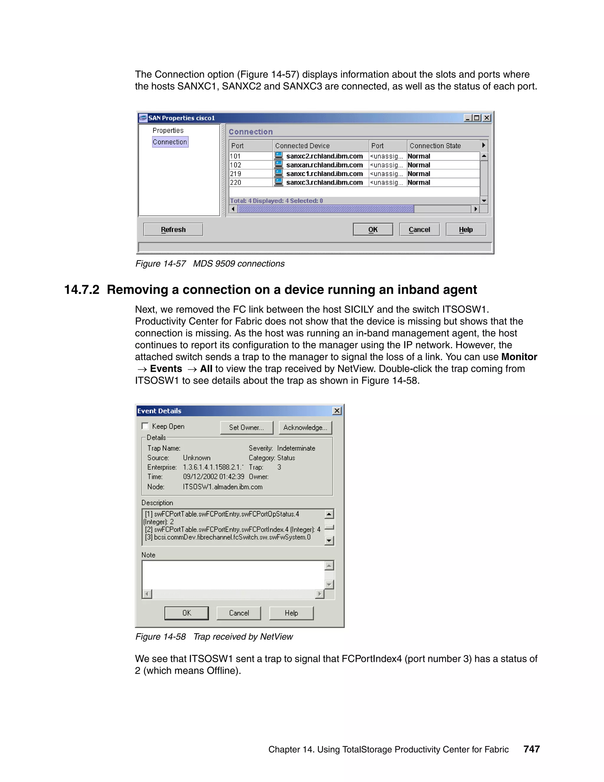 The Connection option (Figure 14-57) displays information about the slots and ports where
           the hosts SANXC1, SANXC2 and SANXC3 are connected, as well as the status of each port.




           Figure 14-57 MDS 9509 connections


14.7.2 Removing a connection on a device running an inband agent
           Next, we removed the FC link between the host SICILY and the switch ITSOSW1.
           Productivity Center for Fabric does not show that the device is missing but shows that the
           connection is missing. As the host was running an in-band management agent, the host
           continues to report its configuration to the manager using the IP network. However, the
           attached switch sends a trap to the manager to signal the loss of a link. You can use Monitor
            → Events → All to view the trap received by NetView. Double-click the trap coming from
           ITSOSW1 to see details about the trap as shown in Figure 14-58.




           Figure 14-58 Trap received by NetView

           We see that ITSOSW1 sent a trap to signal that FCPortIndex4 (port number 3) has a status of
           2 (which means Offline).




                                          Chapter 14. Using TotalStorage Productivity Center for Fabric   747
 