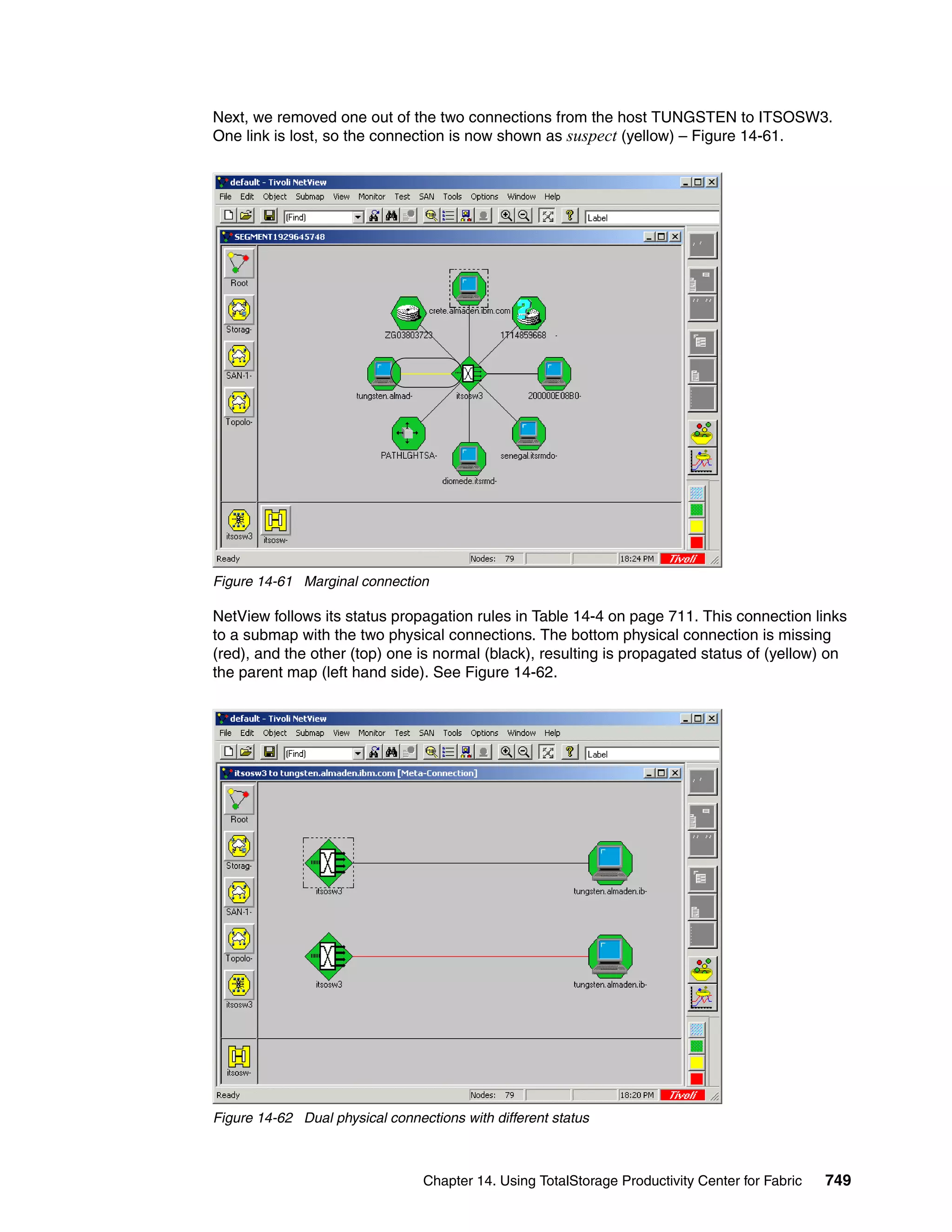 Next, we removed one out of the two connections from the host TUNGSTEN to ITSOSW3.
One link is lost, so the connection is now shown as suspect (yellow) – Figure 14-61.




Figure 14-61 Marginal connection

NetView follows its status propagation rules in Table 14-4 on page 711. This connection links
to a submap with the two physical connections. The bottom physical connection is missing
(red), and the other (top) one is normal (black), resulting is propagated status of (yellow) on
the parent map (left hand side). See Figure 14-62.




Figure 14-62 Dual physical connections with different status



                                 Chapter 14. Using TotalStorage Productivity Center for Fabric   749
 