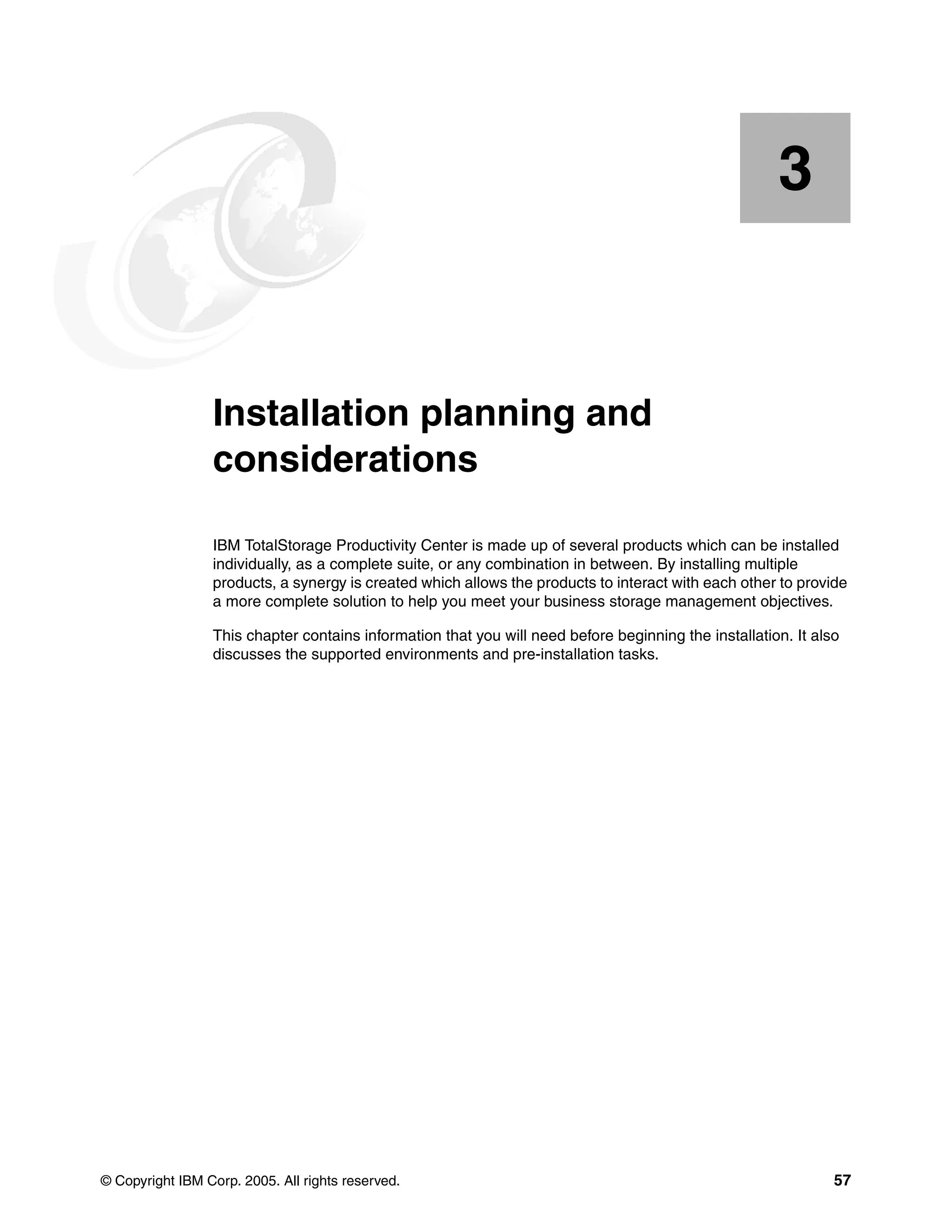 3


    Chapter 3.   Installation planning and
                 considerations

                 IBM TotalStorage Productivity Center is made up of several products which can be installed
                 individually, as a complete suite, or any combination in between. By installing multiple
                 products, a synergy is created which allows the products to interact with each other to provide
                 a more complete solution to help you meet your business storage management objectives.

                 This chapter contains information that you will need before beginning the installation. It also
                 discusses the supported environments and pre-installation tasks.




© Copyright IBM Corp. 2005. All rights reserved.                                                               57
 