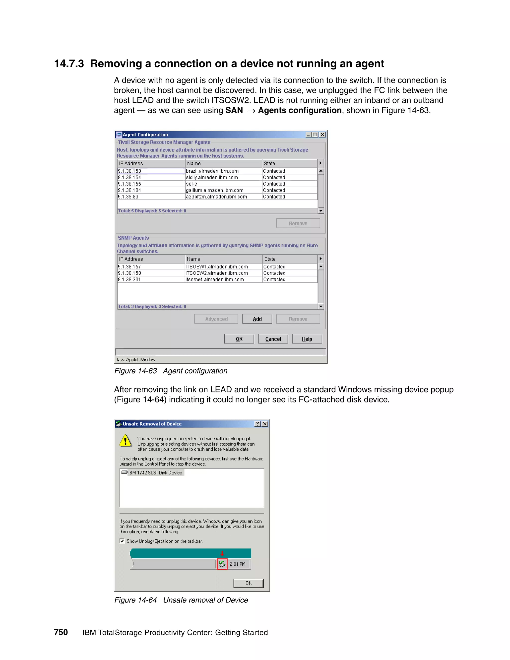 14.7.3 Removing a connection on a device not running an agent
               A device with no agent is only detected via its connection to the switch. If the connection is
               broken, the host cannot be discovered. In this case, we unplugged the FC link between the
               host LEAD and the switch ITSOSW2. LEAD is not running either an inband or an outband
               agent — as we can see using SAN → Agents configuration, shown in Figure 14-63.




               Figure 14-63 Agent configuration

               After removing the link on LEAD and we received a standard Windows missing device popup
               (Figure 14-64) indicating it could no longer see its FC-attached disk device.




               Figure 14-64 Unsafe removal of Device



750   IBM TotalStorage Productivity Center: Getting Started
 