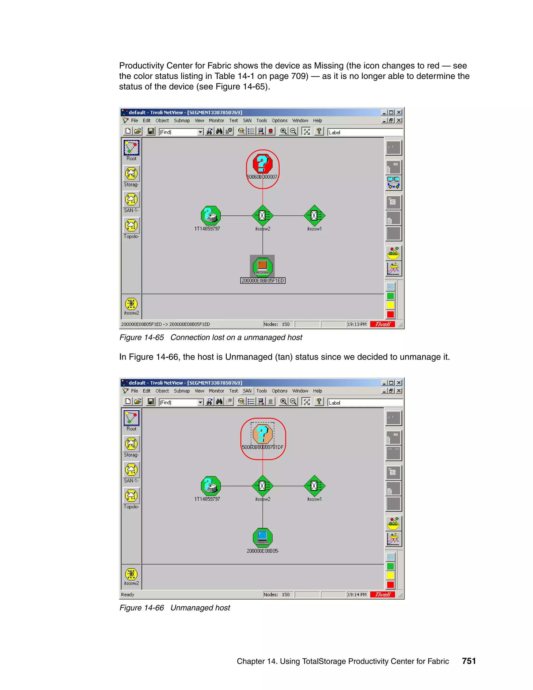 Productivity Center for Fabric shows the device as Missing (the icon changes to red — see
the color status listing in Table 14-1 on page 709) — as it is no longer able to determine the
status of the device (see Figure 14-65).




Figure 14-65 Connection lost on a unmanaged host

In Figure 14-66, the host is Unmanaged (tan) status since we decided to unmanage it.




Figure 14-66 Unmanaged host




                               Chapter 14. Using TotalStorage Productivity Center for Fabric   751
 