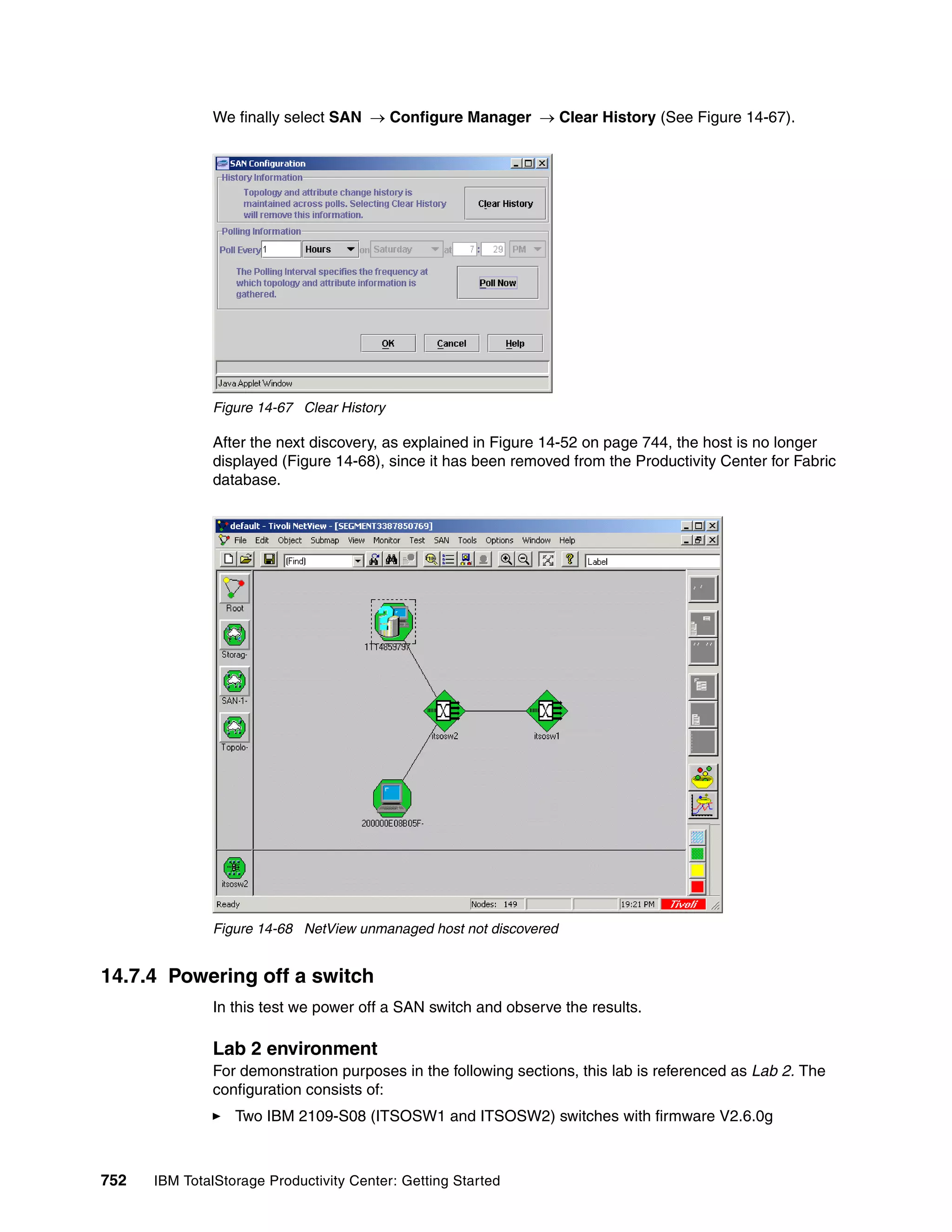 We finally select SAN → Configure Manager → Clear History (See Figure 14-67).




               Figure 14-67 Clear History

               After the next discovery, as explained in Figure 14-52 on page 744, the host is no longer
               displayed (Figure 14-68), since it has been removed from the Productivity Center for Fabric
               database.




               Figure 14-68 NetView unmanaged host not discovered


14.7.4 Powering off a switch
               In this test we power off a SAN switch and observe the results.

               Lab 2 environment
               For demonstration purposes in the following sections, this lab is referenced as Lab 2. The
               configuration consists of:
                  Two IBM 2109-S08 (ITSOSW1 and ITSOSW2) switches with firmware V2.6.0g



752   IBM TotalStorage Productivity Center: Getting Started
 