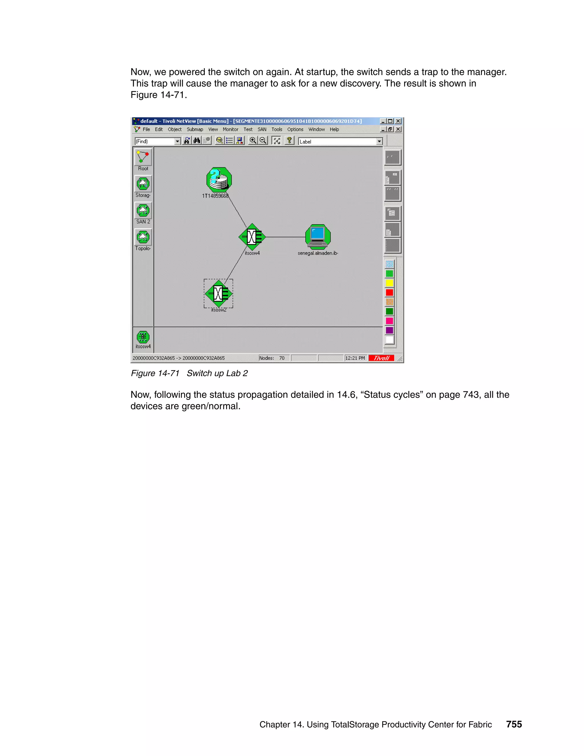 Now, we powered the switch on again. At startup, the switch sends a trap to the manager.
This trap will cause the manager to ask for a new discovery. The result is shown in
Figure 14-71.




Figure 14-71 Switch up Lab 2

Now, following the status propagation detailed in 14.6, “Status cycles” on page 743, all the
devices are green/normal.




                               Chapter 14. Using TotalStorage Productivity Center for Fabric   755
 