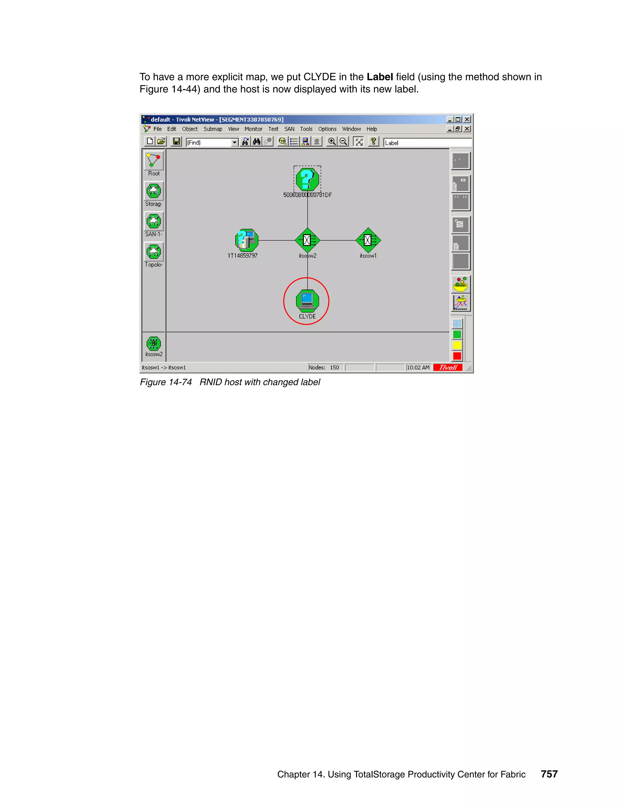 To have a more explicit map, we put CLYDE in the Label field (using the method shown in
Figure 14-44) and the host is now displayed with its new label.




Figure 14-74 RNID host with changed label




                               Chapter 14. Using TotalStorage Productivity Center for Fabric   757
 