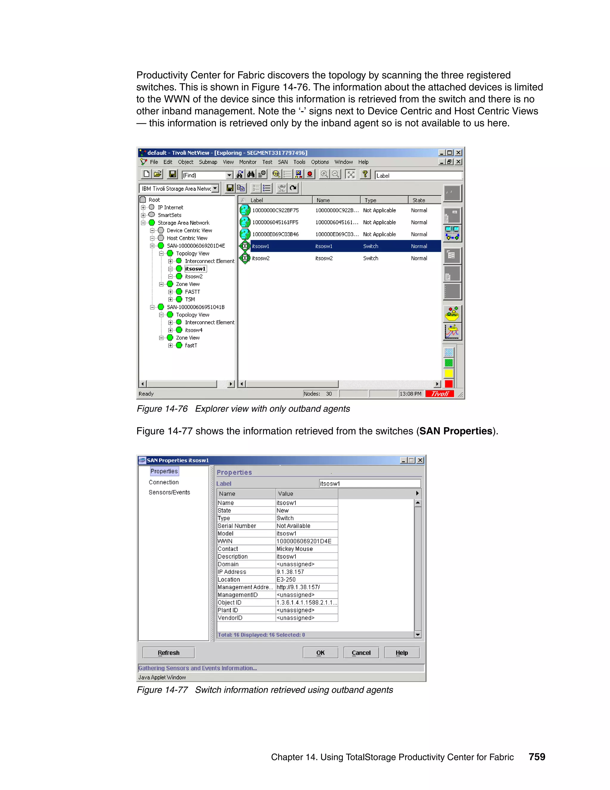 Productivity Center for Fabric discovers the topology by scanning the three registered
switches. This is shown in Figure 14-76. The information about the attached devices is limited
to the WWN of the device since this information is retrieved from the switch and there is no
other inband management. Note the ‘-’ signs next to Device Centric and Host Centric Views
— this information is retrieved only by the inband agent so is not available to us here.




Figure 14-76 Explorer view with only outband agents

Figure 14-77 shows the information retrieved from the switches (SAN Properties).




Figure 14-77 Switch information retrieved using outband agents




                                Chapter 14. Using TotalStorage Productivity Center for Fabric   759
 