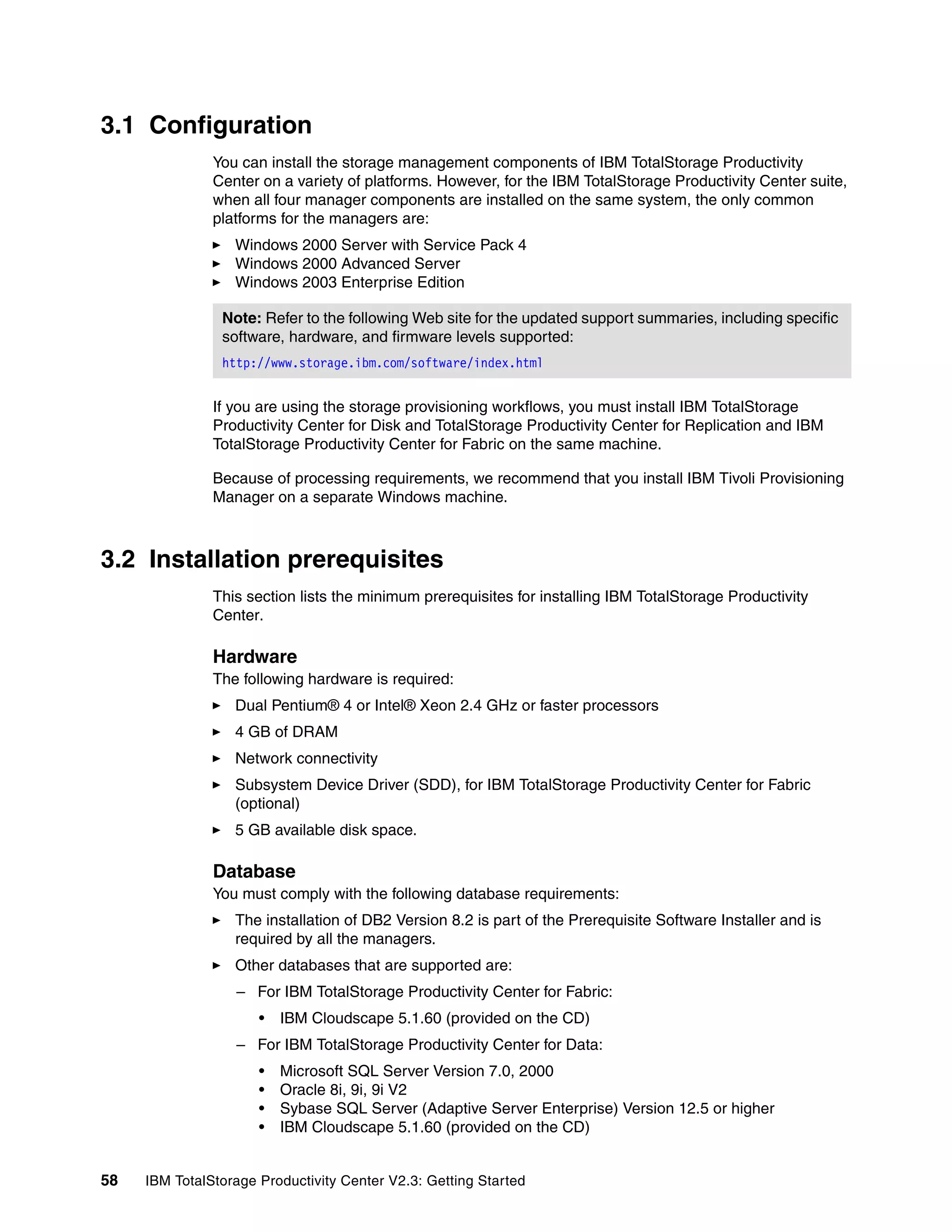 3.1 Configuration
               You can install the storage management components of IBM TotalStorage Productivity
               Center on a variety of platforms. However, for the IBM TotalStorage Productivity Center suite,
               when all four manager components are installed on the same system, the only common
               platforms for the managers are:
                  Windows 2000 Server with Service Pack 4
                  Windows 2000 Advanced Server
                  Windows 2003 Enterprise Edition

                Note: Refer to the following Web site for the updated support summaries, including specific
                software, hardware, and firmware levels supported:
                http://www.storage.ibm.com/software/index.html


               If you are using the storage provisioning workflows, you must install IBM TotalStorage
               Productivity Center for Disk and TotalStorage Productivity Center for Replication and IBM
               TotalStorage Productivity Center for Fabric on the same machine.

               Because of processing requirements, we recommend that you install IBM Tivoli Provisioning
               Manager on a separate Windows machine.



3.2 Installation prerequisites
               This section lists the minimum prerequisites for installing IBM TotalStorage Productivity
               Center.

               Hardware
               The following hardware is required:
                  Dual Pentium® 4 or Intel® Xeon 2.4 GHz or faster processors
                  4 GB of DRAM
                  Network connectivity
                  Subsystem Device Driver (SDD), for IBM TotalStorage Productivity Center for Fabric
                  (optional)
                  5 GB available disk space.

               Database
               You must comply with the following database requirements:
                  The installation of DB2 Version 8.2 is part of the Prerequisite Software Installer and is
                  required by all the managers.
                  Other databases that are supported are:
                  – For IBM TotalStorage Productivity Center for Fabric:
                      •   IBM Cloudscape 5.1.60 (provided on the CD)
                  – For IBM TotalStorage Productivity Center for Data:
                      •   Microsoft SQL Server Version 7.0, 2000
                      •   Oracle 8i, 9i, 9i V2
                      •   Sybase SQL Server (Adaptive Server Enterprise) Version 12.5 or higher
                      •   IBM Cloudscape 5.1.60 (provided on the CD)


58   IBM TotalStorage Productivity Center V2.3: Getting Started
 