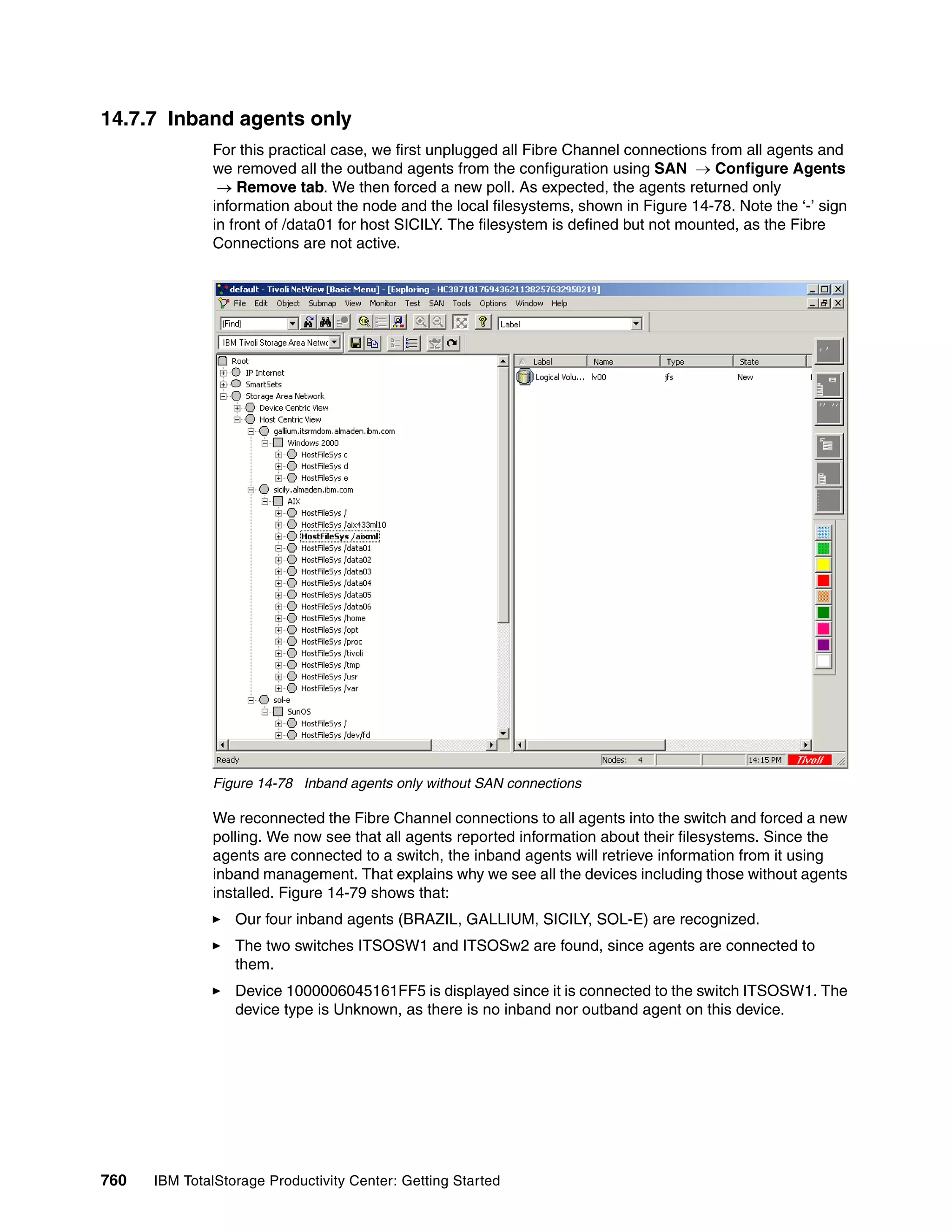 14.7.7 Inband agents only
               For this practical case, we first unplugged all Fibre Channel connections from all agents and
               we removed all the outband agents from the configuration using SAN → Configure Agents
                → Remove tab. We then forced a new poll. As expected, the agents returned only
               information about the node and the local filesystems, shown in Figure 14-78. Note the ‘-’ sign
               in front of /data01 for host SICILY. The filesystem is defined but not mounted, as the Fibre
               Connections are not active.




               Figure 14-78 Inband agents only without SAN connections

               We reconnected the Fibre Channel connections to all agents into the switch and forced a new
               polling. We now see that all agents reported information about their filesystems. Since the
               agents are connected to a switch, the inband agents will retrieve information from it using
               inband management. That explains why we see all the devices including those without agents
               installed. Figure 14-79 shows that:
                  Our four inband agents (BRAZIL, GALLIUM, SICILY, SOL-E) are recognized.
                  The two switches ITSOSW1 and ITSOSw2 are found, since agents are connected to
                  them.
                  Device 1000006045161FF5 is displayed since it is connected to the switch ITSOSW1. The
                  device type is Unknown, as there is no inband nor outband agent on this device.




760   IBM TotalStorage Productivity Center: Getting Started
 