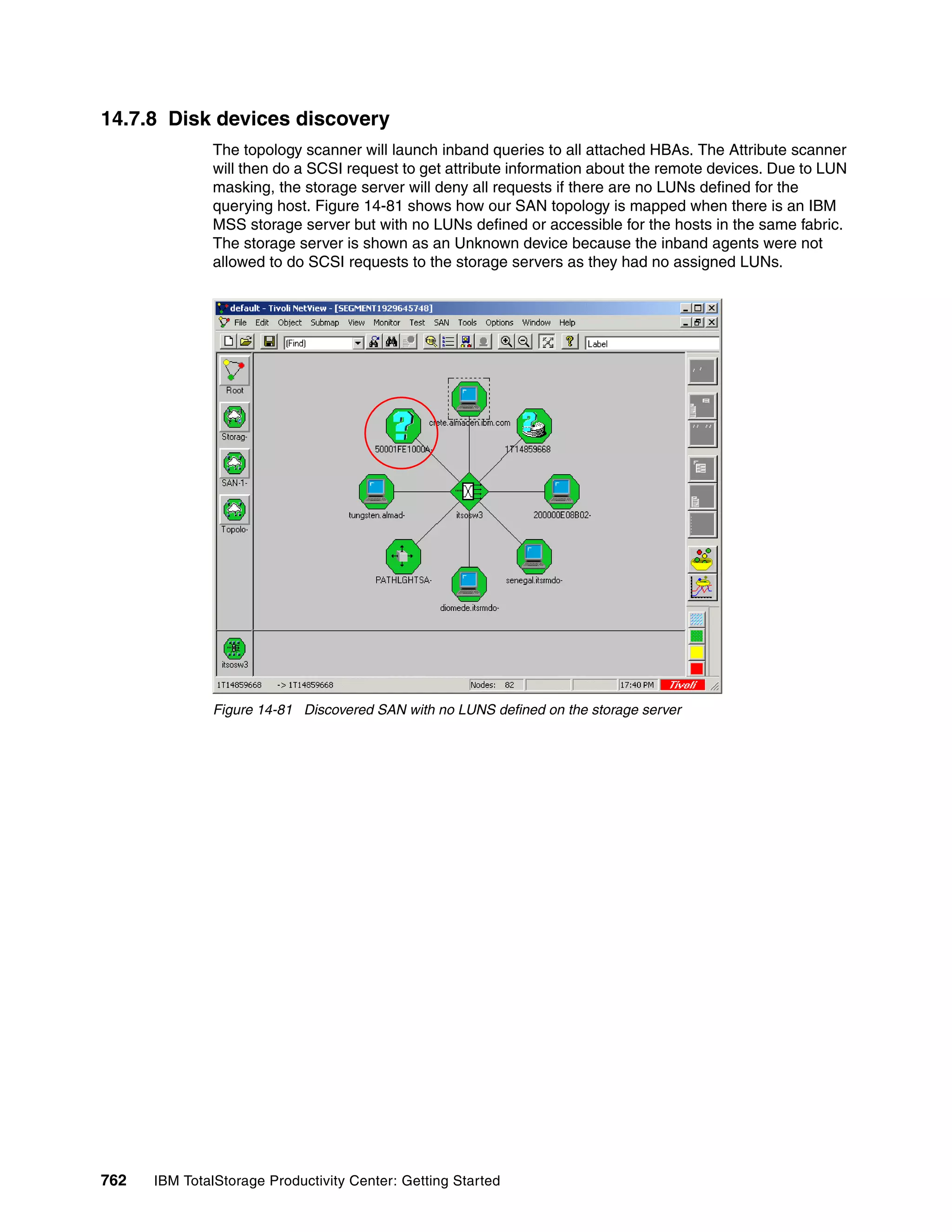 14.7.8 Disk devices discovery
               The topology scanner will launch inband queries to all attached HBAs. The Attribute scanner
               will then do a SCSI request to get attribute information about the remote devices. Due to LUN
               masking, the storage server will deny all requests if there are no LUNs defined for the
               querying host. Figure 14-81 shows how our SAN topology is mapped when there is an IBM
               MSS storage server but with no LUNs defined or accessible for the hosts in the same fabric.
               The storage server is shown as an Unknown device because the inband agents were not
               allowed to do SCSI requests to the storage servers as they had no assigned LUNs.




               Figure 14-81 Discovered SAN with no LUNS defined on the storage server




762   IBM TotalStorage Productivity Center: Getting Started
 