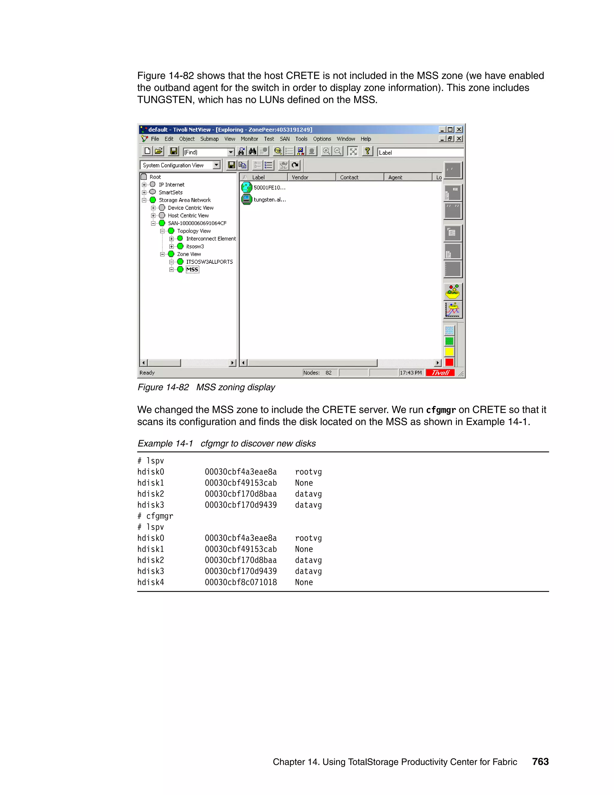 Figure 14-82 shows that the host CRETE is not included in the MSS zone (we have enabled
the outband agent for the switch in order to display zone information). This zone includes
TUNGSTEN, which has no LUNs defined on the MSS.




Figure 14-82 MSS zoning display

We changed the MSS zone to include the CRETE server. We run cfgmgr on CRETE so that it
scans its configuration and finds the disk located on the MSS as shown in Example 14-1.

Example 14-1 cfgmgr to discover new disks
# lspv
hdisk0         00030cbf4a3eae8a     rootvg
hdisk1         00030cbf49153cab     None
hdisk2         00030cbf170d8baa     datavg
hdisk3         00030cbf170d9439     datavg
# cfgmgr
# lspv
hdisk0         00030cbf4a3eae8a     rootvg
hdisk1         00030cbf49153cab     None
hdisk2         00030cbf170d8baa     datavg
hdisk3         00030cbf170d9439     datavg
hdisk4         00030cbf8c071018     None




                               Chapter 14. Using TotalStorage Productivity Center for Fabric   763
 