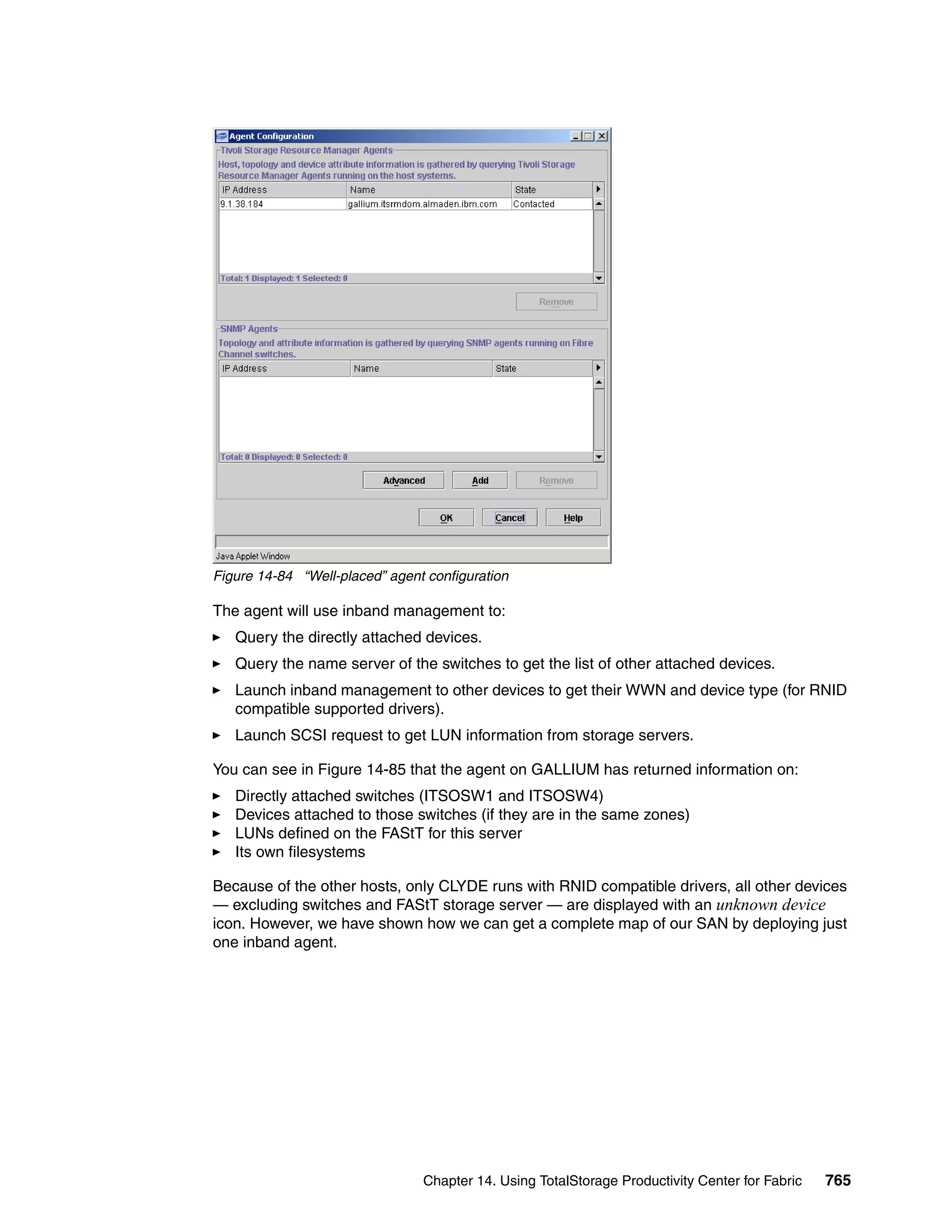Figure 14-84 “Well-placed” agent configuration

The agent will use inband management to:
   Query the directly attached devices.
   Query the name server of the switches to get the list of other attached devices.
   Launch inband management to other devices to get their WWN and device type (for RNID
   compatible supported drivers).
   Launch SCSI request to get LUN information from storage servers.

You can see in Figure 14-85 that the agent on GALLIUM has returned information on:
   Directly attached switches (ITSOSW1 and ITSOSW4)
   Devices attached to those switches (if they are in the same zones)
   LUNs defined on the FAStT for this server
   Its own filesystems

Because of the other hosts, only CLYDE runs with RNID compatible drivers, all other devices
— excluding switches and FAStT storage server — are displayed with an unknown device
icon. However, we have shown how we can get a complete map of our SAN by deploying just
one inband agent.




                                Chapter 14. Using TotalStorage Productivity Center for Fabric   765
 
