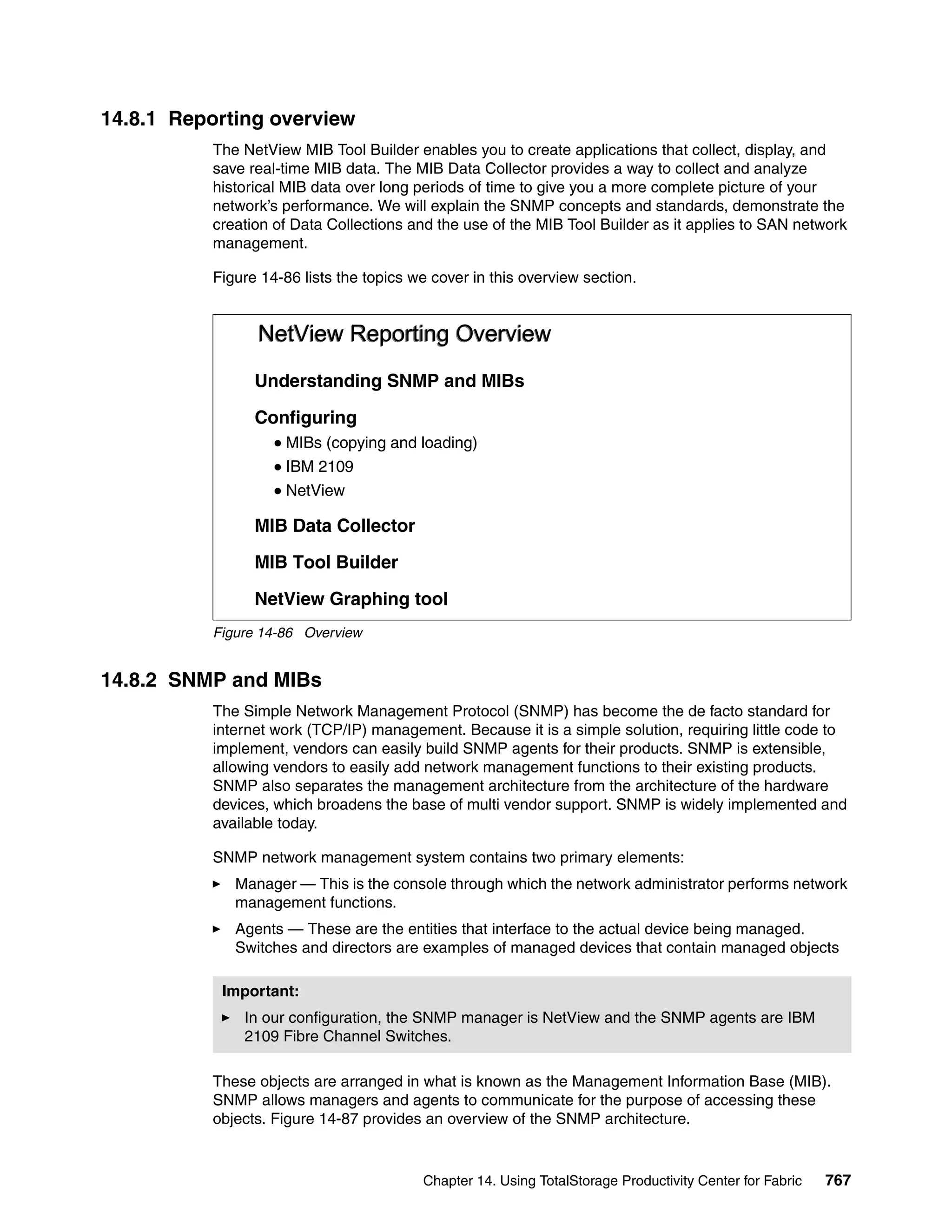 14.8.1 Reporting overview
          The NetView MIB Tool Builder enables you to create applications that collect, display, and
          save real-time MIB data. The MIB Data Collector provides a way to collect and analyze
          historical MIB data over long periods of time to give you a more complete picture of your
          network’s performance. We will explain the SNMP concepts and standards, demonstrate the
          creation of Data Collections and the use of the MIB Tool Builder as it applies to SAN network
          management.

          Figure 14-86 lists the topics we cover in this overview section.


                NetView Reporting Overview
                Understanding SNMP and MIBs

                Configuring
                     MIBs (copying and loading)
                     IBM 2109
                     NetView

                MIB Data Collector

                MIB Tool Builder

                NetView Graphing tool
          Figure 14-86 Overview


14.8.2 SNMP and MIBs
          The Simple Network Management Protocol (SNMP) has become the de facto standard for
          internet work (TCP/IP) management. Because it is a simple solution, requiring little code to
          implement, vendors can easily build SNMP agents for their products. SNMP is extensible,
          allowing vendors to easily add network management functions to their existing products.
          SNMP also separates the management architecture from the architecture of the hardware
          devices, which broadens the base of multi vendor support. SNMP is widely implemented and
          available today.

          SNMP network management system contains two primary elements:
             Manager — This is the console through which the network administrator performs network
             management functions.
             Agents — These are the entities that interface to the actual device being managed.
             Switches and directors are examples of managed devices that contain managed objects

           Important:
              In our configuration, the SNMP manager is NetView and the SNMP agents are IBM
              2109 Fibre Channel Switches.

          These objects are arranged in what is known as the Management Information Base (MIB).
          SNMP allows managers and agents to communicate for the purpose of accessing these
          objects. Figure 14-87 provides an overview of the SNMP architecture.


                                         Chapter 14. Using TotalStorage Productivity Center for Fabric   767
 