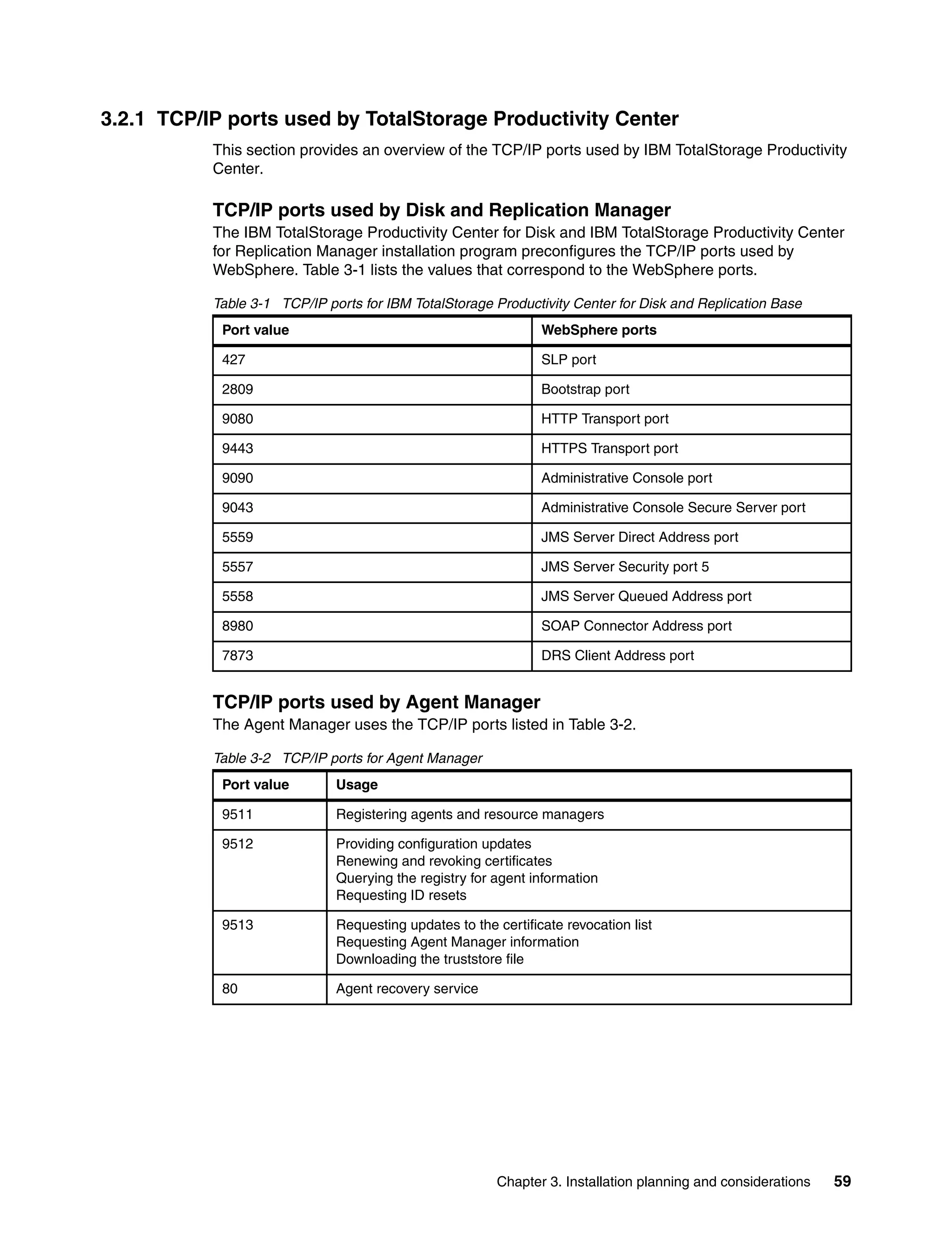 3.2.1 TCP/IP ports used by TotalStorage Productivity Center
           This section provides an overview of the TCP/IP ports used by IBM TotalStorage Productivity
           Center.

           TCP/IP ports used by Disk and Replication Manager
           The IBM TotalStorage Productivity Center for Disk and IBM TotalStorage Productivity Center
           for Replication Manager installation program preconfigures the TCP/IP ports used by
           WebSphere. Table 3-1 lists the values that correspond to the WebSphere ports.

           Table 3-1 TCP/IP ports for IBM TotalStorage Productivity Center for Disk and Replication Base
            Port value                                          WebSphere ports

            427                                                 SLP port

            2809                                                Bootstrap port

            9080                                                HTTP Transport port

            9443                                                HTTPS Transport port

            9090                                                Administrative Console port

            9043                                                Administrative Console Secure Server port

            5559                                                JMS Server Direct Address port

            5557                                                JMS Server Security port 5

            5558                                                JMS Server Queued Address port

            8980                                                SOAP Connector Address port

            7873                                                DRS Client Address port


           TCP/IP ports used by Agent Manager
           The Agent Manager uses the TCP/IP ports listed in Table 3-2.

           Table 3-2 TCP/IP ports for Agent Manager
            Port value        Usage

            9511              Registering agents and resource managers

            9512              Providing configuration updates
                              Renewing and revoking certificates
                              Querying the registry for agent information
                              Requesting ID resets

            9513              Requesting updates to the certificate revocation list
                              Requesting Agent Manager information
                              Downloading the truststore file

            80                Agent recovery service




                                                        Chapter 3. Installation planning and considerations   59
 