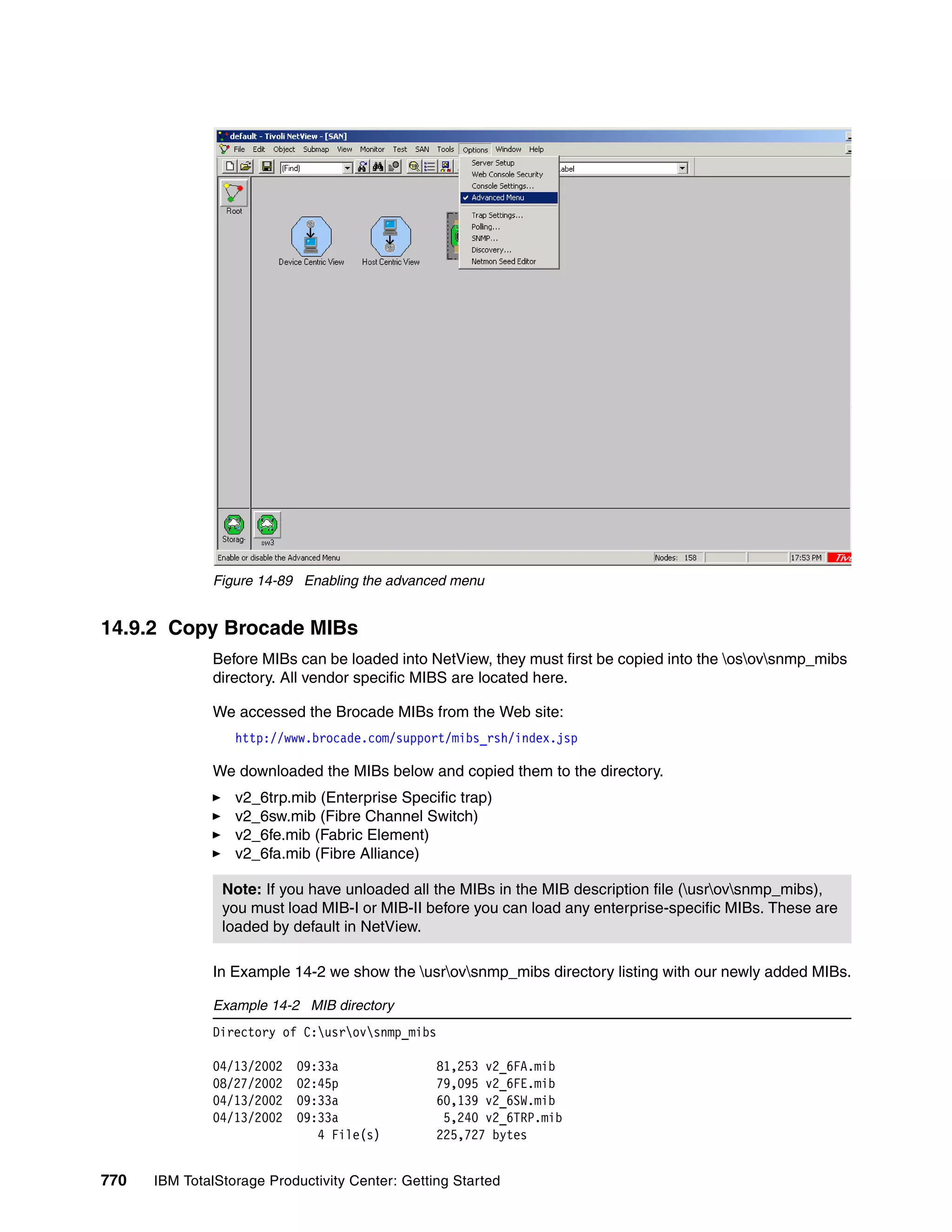 Figure 14-89 Enabling the advanced menu


14.9.2 Copy Brocade MIBs
               Before MIBs can be loaded into NetView, they must first be copied into the osovsnmp_mibs
               directory. All vendor specific MIBS are located here.

               We accessed the Brocade MIBs from the Web site:
                  http://www.brocade.com/support/mibs_rsh/index.jsp

               We downloaded the MIBs below and copied them to the directory.
                  v2_6trp.mib (Enterprise Specific trap)
                  v2_6sw.mib (Fibre Channel Switch)
                  v2_6fe.mib (Fabric Element)
                  v2_6fa.mib (Fibre Alliance)

                Note: If you have unloaded all the MIBs in the MIB description file (usrovsnmp_mibs),
                you must load MIB-I or MIB-II before you can load any enterprise-specific MIBs. These are
                loaded by default in NetView.

               In Example 14-2 we show the usrovsnmp_mibs directory listing with our newly added MIBs.

               Example 14-2 MIB directory
               Directory of C:usrovsnmp_mibs

               04/13/2002   09:33a               81,253 v2_6FA.mib
               08/27/2002   02:45p               79,095 v2_6FE.mib
               04/13/2002   09:33a               60,139 v2_6SW.mib
               04/13/2002   09:33a                5,240 v2_6TRP.mib
                               4 File(s)         225,727 bytes


770   IBM TotalStorage Productivity Center: Getting Started
 
