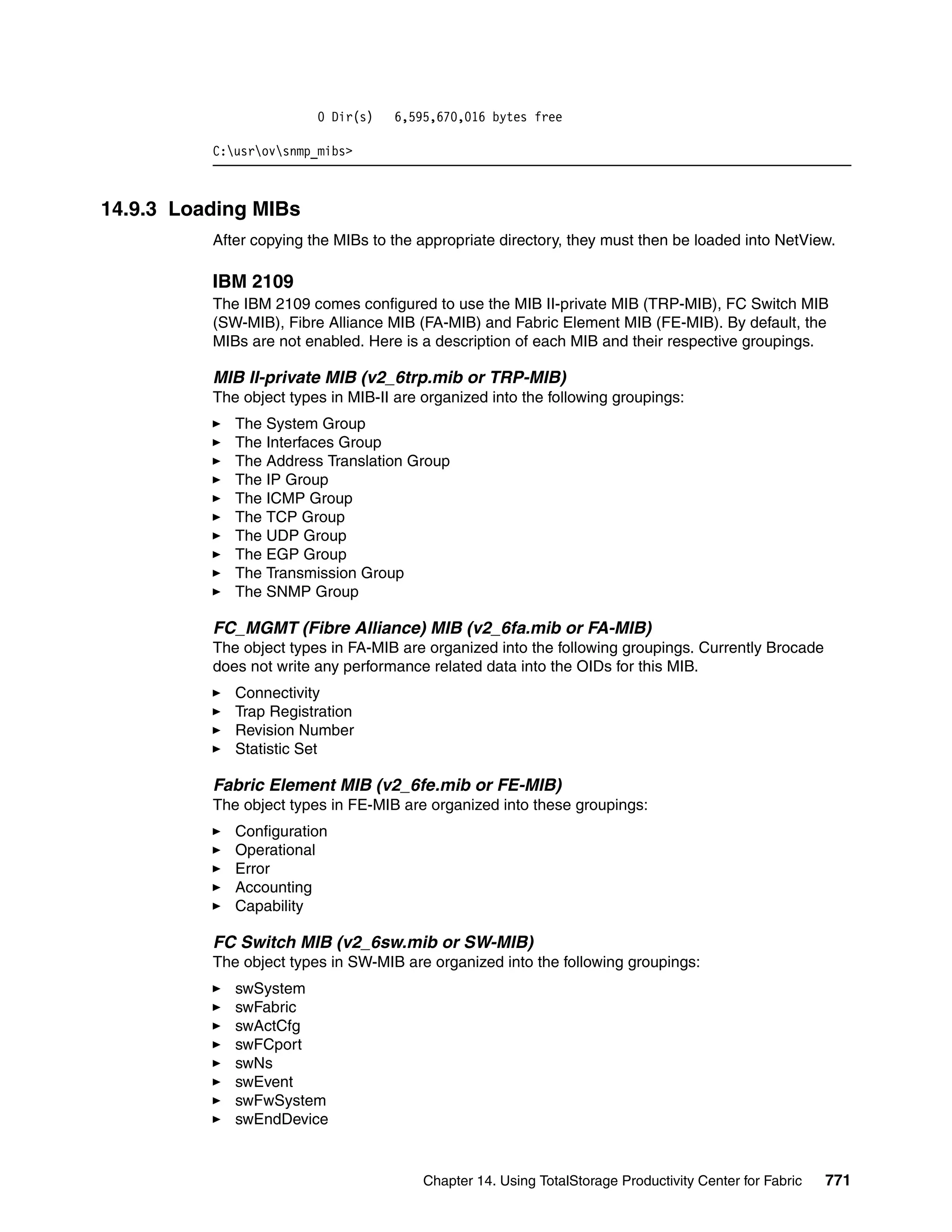0 Dir(s)   6,595,670,016 bytes free

          C:usrovsnmp_mibs>



14.9.3 Loading MIBs
          After copying the MIBs to the appropriate directory, they must then be loaded into NetView.

          IBM 2109
          The IBM 2109 comes configured to use the MIB II-private MIB (TRP-MIB), FC Switch MIB
          (SW-MIB), Fibre Alliance MIB (FA-MIB) and Fabric Element MIB (FE-MIB). By default, the
          MIBs are not enabled. Here is a description of each MIB and their respective groupings.

          MIB II-private MIB (v2_6trp.mib or TRP-MIB)
          The object types in MIB-II are organized into the following groupings:
             The System Group
             The Interfaces Group
             The Address Translation Group
             The IP Group
             The ICMP Group
             The TCP Group
             The UDP Group
             The EGP Group
             The Transmission Group
             The SNMP Group

          FC_MGMT (Fibre Alliance) MIB (v2_6fa.mib or FA-MIB)
          The object types in FA-MIB are organized into the following groupings. Currently Brocade
          does not write any performance related data into the OIDs for this MIB.
             Connectivity
             Trap Registration
             Revision Number
             Statistic Set

          Fabric Element MIB (v2_6fe.mib or FE-MIB)
          The object types in FE-MIB are organized into these groupings:
             Configuration
             Operational
             Error
             Accounting
             Capability

          FC Switch MIB (v2_6sw.mib or SW-MIB)
          The object types in SW-MIB are organized into the following groupings:
             swSystem
             swFabric
             swActCfg
             swFCport
             swNs
             swEvent
             swFwSystem
             swEndDevice


                                         Chapter 14. Using TotalStorage Productivity Center for Fabric   771
 