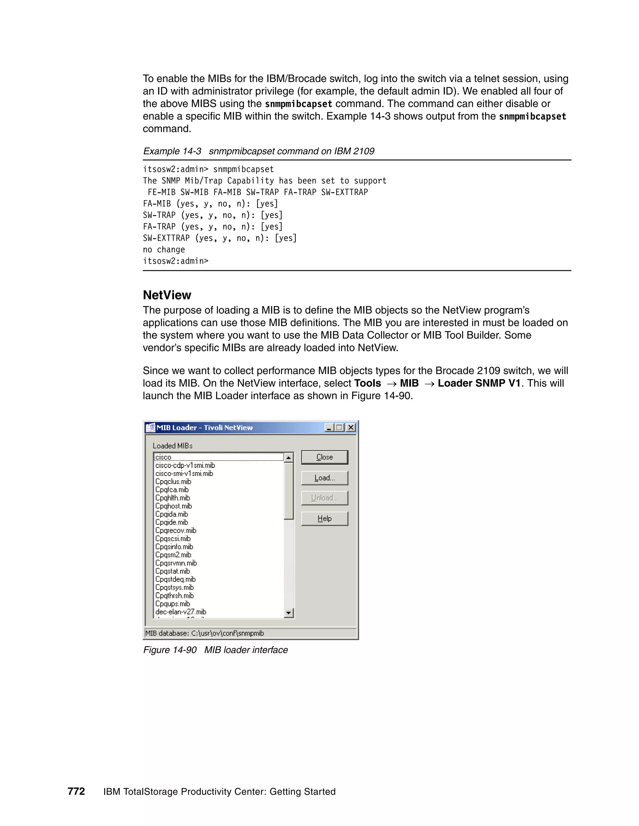 To enable the MIBs for the IBM/Brocade switch, log into the switch via a telnet session, using
               an ID with administrator privilege (for example, the default admin ID). We enabled all four of
               the above MIBS using the snmpmibcapset command. The command can either disable or
               enable a specific MIB within the switch. Example 14-3 shows output from the snmpmibcapset
               command.

               Example 14-3 snmpmibcapset command on IBM 2109
               itsosw2:admin> snmpmibcapset
               The SNMP Mib/Trap Capability has been set to support
                FE-MIB SW-MIB FA-MIB SW-TRAP FA-TRAP SW-EXTTRAP
               FA-MIB (yes, y, no, n): [yes]
               SW-TRAP (yes, y, no, n): [yes]
               FA-TRAP (yes, y, no, n): [yes]
               SW-EXTTRAP (yes, y, no, n): [yes]
               no change
               itsosw2:admin>


               NetView
               The purpose of loading a MIB is to define the MIB objects so the NetView program’s
               applications can use those MIB definitions. The MIB you are interested in must be loaded on
               the system where you want to use the MIB Data Collector or MIB Tool Builder. Some
               vendor’s specific MIBs are already loaded into NetView.

               Since we want to collect performance MIB objects types for the Brocade 2109 switch, we will
               load its MIB. On the NetView interface, select Tools → MIB → Loader SNMP V1. This will
               launch the MIB Loader interface as shown in Figure 14-90.




               Figure 14-90 MIB loader interface




772   IBM TotalStorage Productivity Center: Getting Started
 