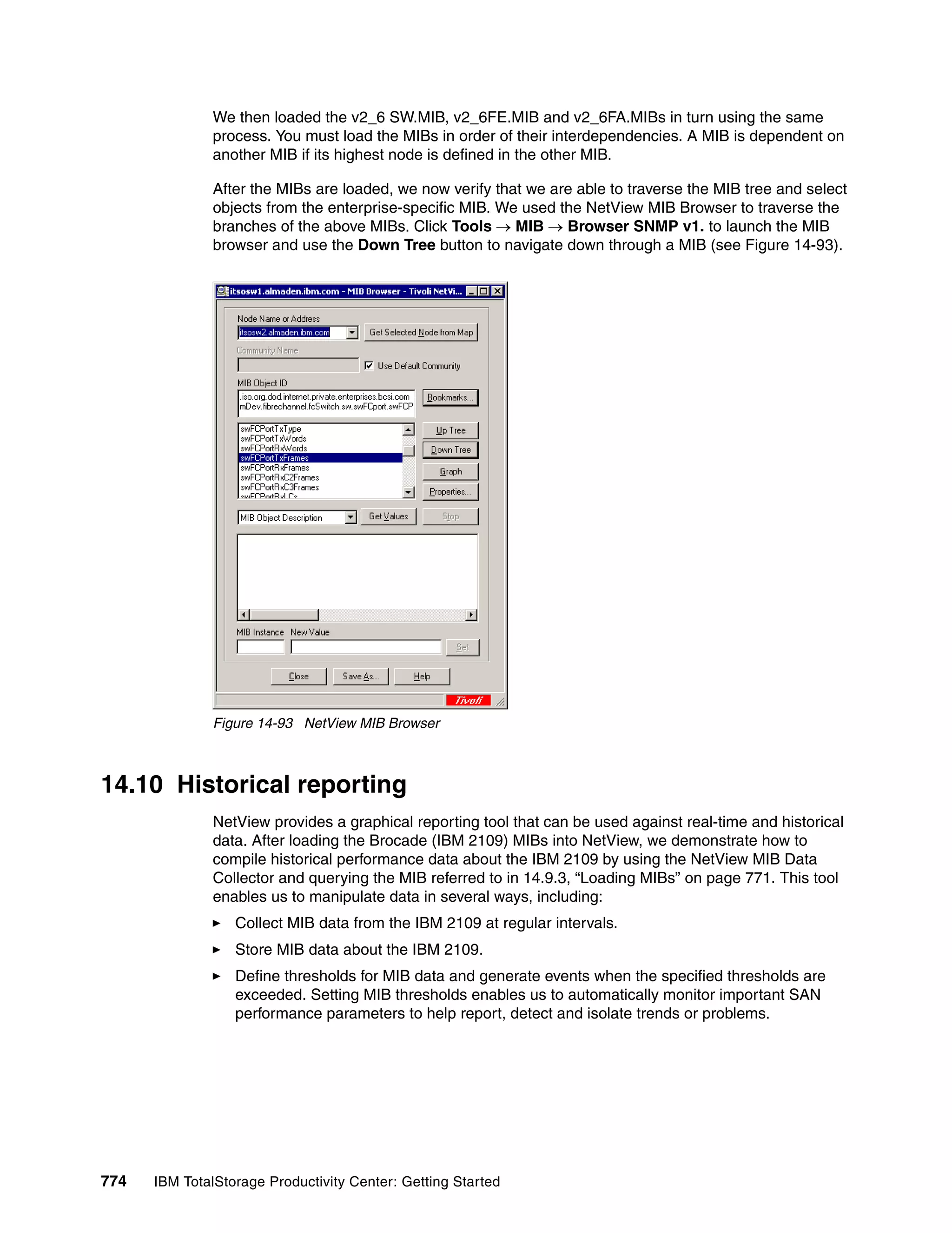 We then loaded the v2_6 SW.MIB, v2_6FE.MIB and v2_6FA.MIBs in turn using the same
               process. You must load the MIBs in order of their interdependencies. A MIB is dependent on
               another MIB if its highest node is defined in the other MIB.

               After the MIBs are loaded, we now verify that we are able to traverse the MIB tree and select
               objects from the enterprise-specific MIB. We used the NetView MIB Browser to traverse the
               branches of the above MIBs. Click Tools → MIB → Browser SNMP v1. to launch the MIB
               browser and use the Down Tree button to navigate down through a MIB (see Figure 14-93).




               Figure 14-93 NetView MIB Browser



14.10 Historical reporting
               NetView provides a graphical reporting tool that can be used against real-time and historical
               data. After loading the Brocade (IBM 2109) MIBs into NetView, we demonstrate how to
               compile historical performance data about the IBM 2109 by using the NetView MIB Data
               Collector and querying the MIB referred to in 14.9.3, “Loading MIBs” on page 771. This tool
               enables us to manipulate data in several ways, including:
                  Collect MIB data from the IBM 2109 at regular intervals.
                  Store MIB data about the IBM 2109.
                  Define thresholds for MIB data and generate events when the specified thresholds are
                  exceeded. Setting MIB thresholds enables us to automatically monitor important SAN
                  performance parameters to help report, detect and isolate trends or problems.




774   IBM TotalStorage Productivity Center: Getting Started
 
