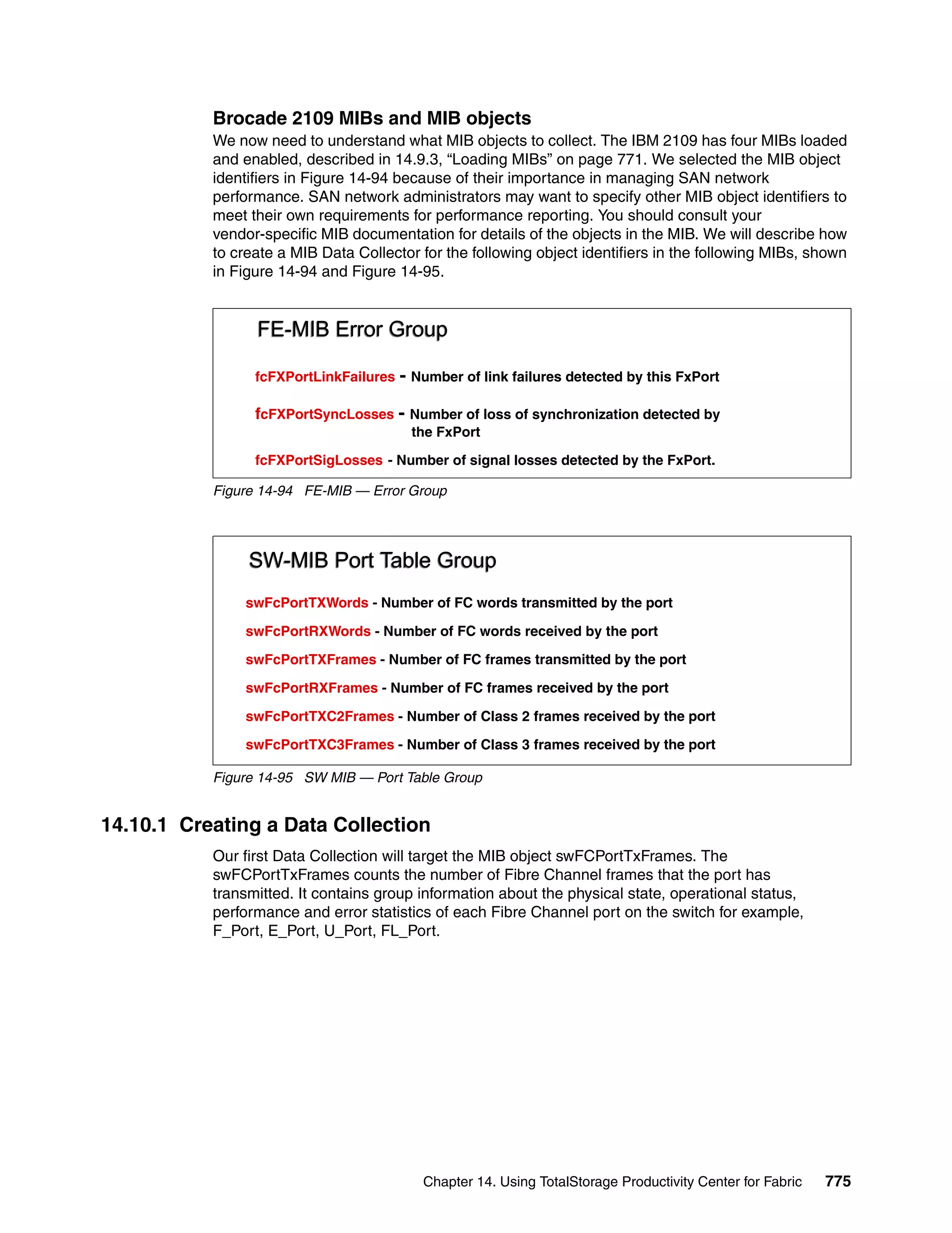 Brocade 2109 MIBs and MIB objects
           We now need to understand what MIB objects to collect. The IBM 2109 has four MIBs loaded
           and enabled, described in 14.9.3, “Loading MIBs” on page 771. We selected the MIB object
           identifiers in Figure 14-94 because of their importance in managing SAN network
           performance. SAN network administrators may want to specify other MIB object identifiers to
           meet their own requirements for performance reporting. You should consult your
           vendor-specific MIB documentation for details of the objects in the MIB. We will describe how
           to create a MIB Data Collector for the following object identifiers in the following MIBs, shown
           in Figure 14-94 and Figure 14-95.


                 FE-MIB Error Group

                 fcFXPortLinkFailures   - Number of link failures detected by this FxPort

                 fcFXPortSyncLosses - Number of loss of synchronization detected by
                                         the FxPort

                 fcFXPortSigLosses - Number of signal losses detected by the FxPort.

           Figure 14-94 FE-MIB — Error Group




                SW-MIB Port Table Group
               swFcPortTXWords - Number of FC words transmitted by the port

               swFcPortRXWords - Number of FC words received by the port

               swFcPortTXFrames - Number of FC frames transmitted by the port

               swFcPortRXFrames - Number of FC frames received by the port

               swFcPortTXC2Frames - Number of Class 2 frames received by the port

               swFcPortTXC3Frames - Number of Class 3 frames received by the port

           Figure 14-95 SW MIB — Port Table Group


14.10.1 Creating a Data Collection
           Our first Data Collection will target the MIB object swFCPortTxFrames. The
           swFCPortTxFrames counts the number of Fibre Channel frames that the port has
           transmitted. It contains group information about the physical state, operational status,
           performance and error statistics of each Fibre Channel port on the switch for example,
           F_Port, E_Port, U_Port, FL_Port.




                                           Chapter 14. Using TotalStorage Productivity Center for Fabric   775
 
