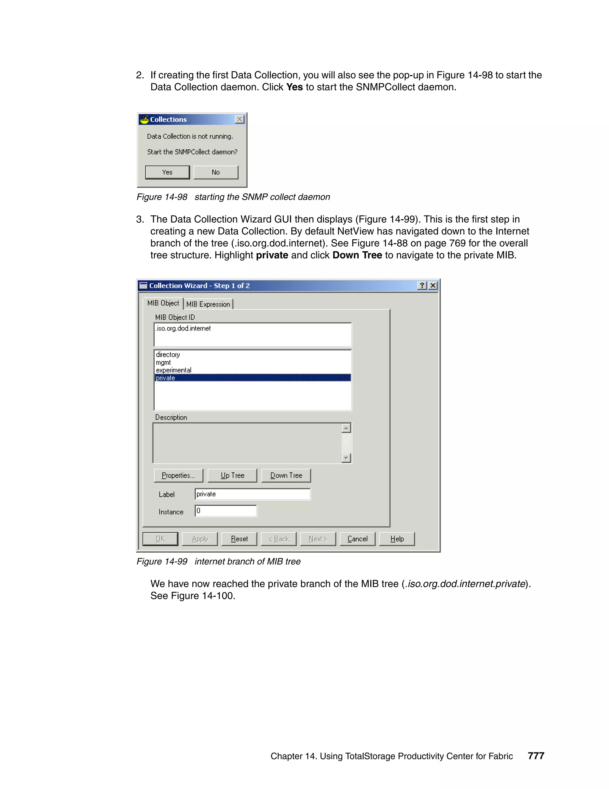 2. If creating the first Data Collection, you will also see the pop-up in Figure 14-98 to start the
   Data Collection daemon. Click Yes to start the SNMPCollect daemon.




Figure 14-98 starting the SNMP collect daemon

3. The Data Collection Wizard GUI then displays (Figure 14-99). This is the first step in
   creating a new Data Collection. By default NetView has navigated down to the Internet
   branch of the tree (.iso.org.dod.internet). See Figure 14-88 on page 769 for the overall
   tree structure. Highlight private and click Down Tree to navigate to the private MIB.




Figure 14-99 internet branch of MIB tree

   We have now reached the private branch of the MIB tree (.iso.org.dod.internet.private).
   See Figure 14-100.




                                Chapter 14. Using TotalStorage Productivity Center for Fabric   777
 