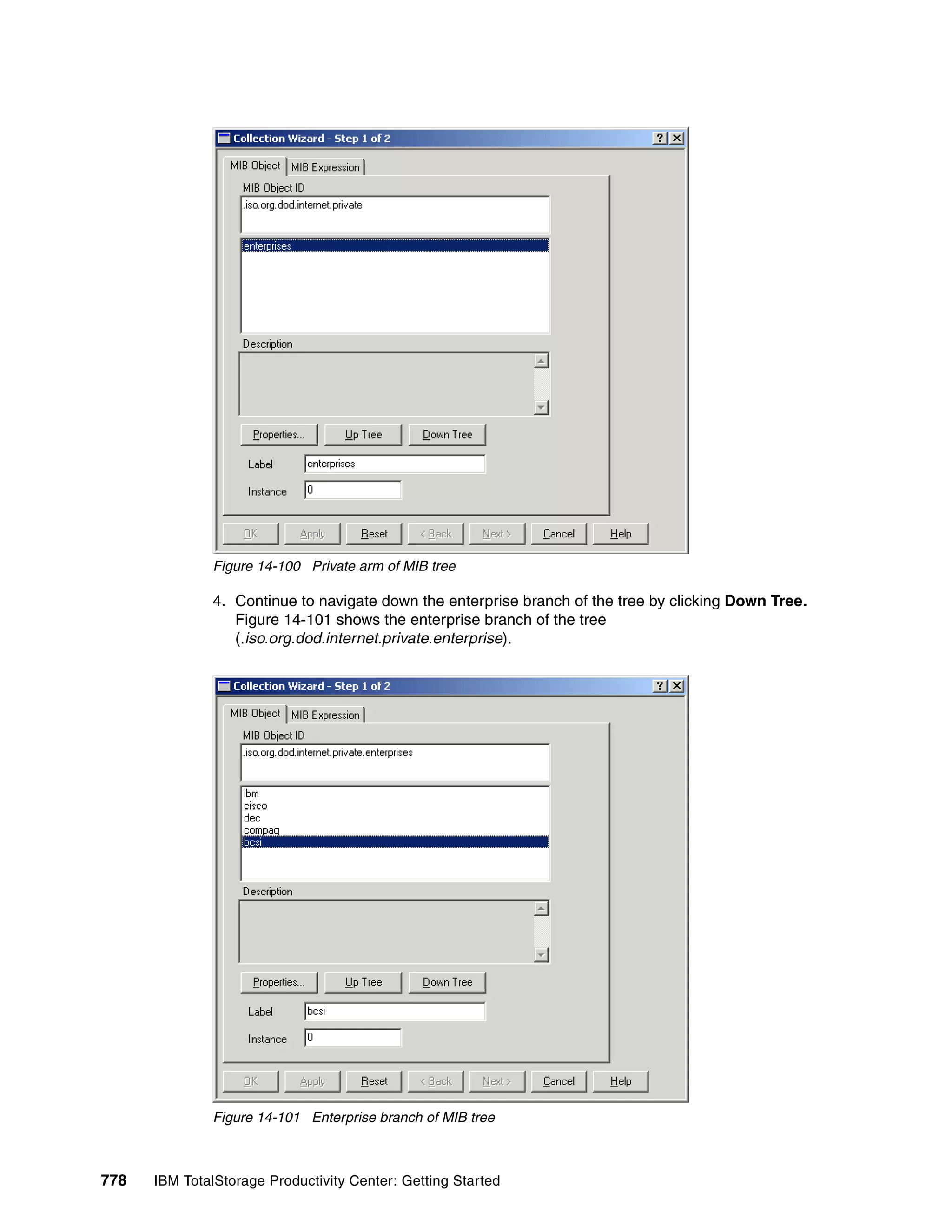 Figure 14-100 Private arm of MIB tree

               4. Continue to navigate down the enterprise branch of the tree by clicking Down Tree.
                  Figure 14-101 shows the enterprise branch of the tree
                  (.iso.org.dod.internet.private.enterprise).




               Figure 14-101 Enterprise branch of MIB tree



778   IBM TotalStorage Productivity Center: Getting Started
 