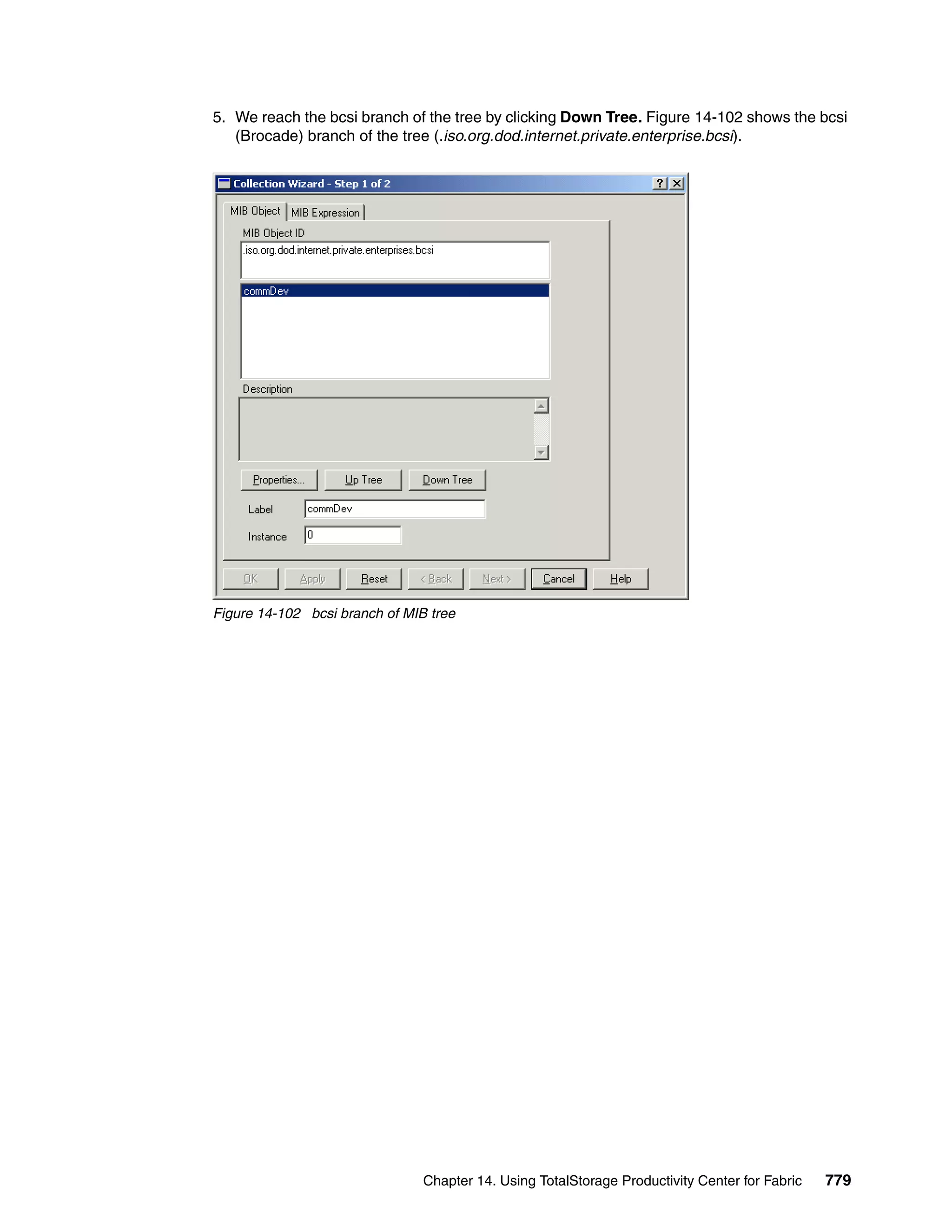 5. We reach the bcsi branch of the tree by clicking Down Tree. Figure 14-102 shows the bcsi
   (Brocade) branch of the tree (.iso.org.dod.internet.private.enterprise.bcsi).




Figure 14-102 bcsi branch of MIB tree




                                Chapter 14. Using TotalStorage Productivity Center for Fabric   779
 