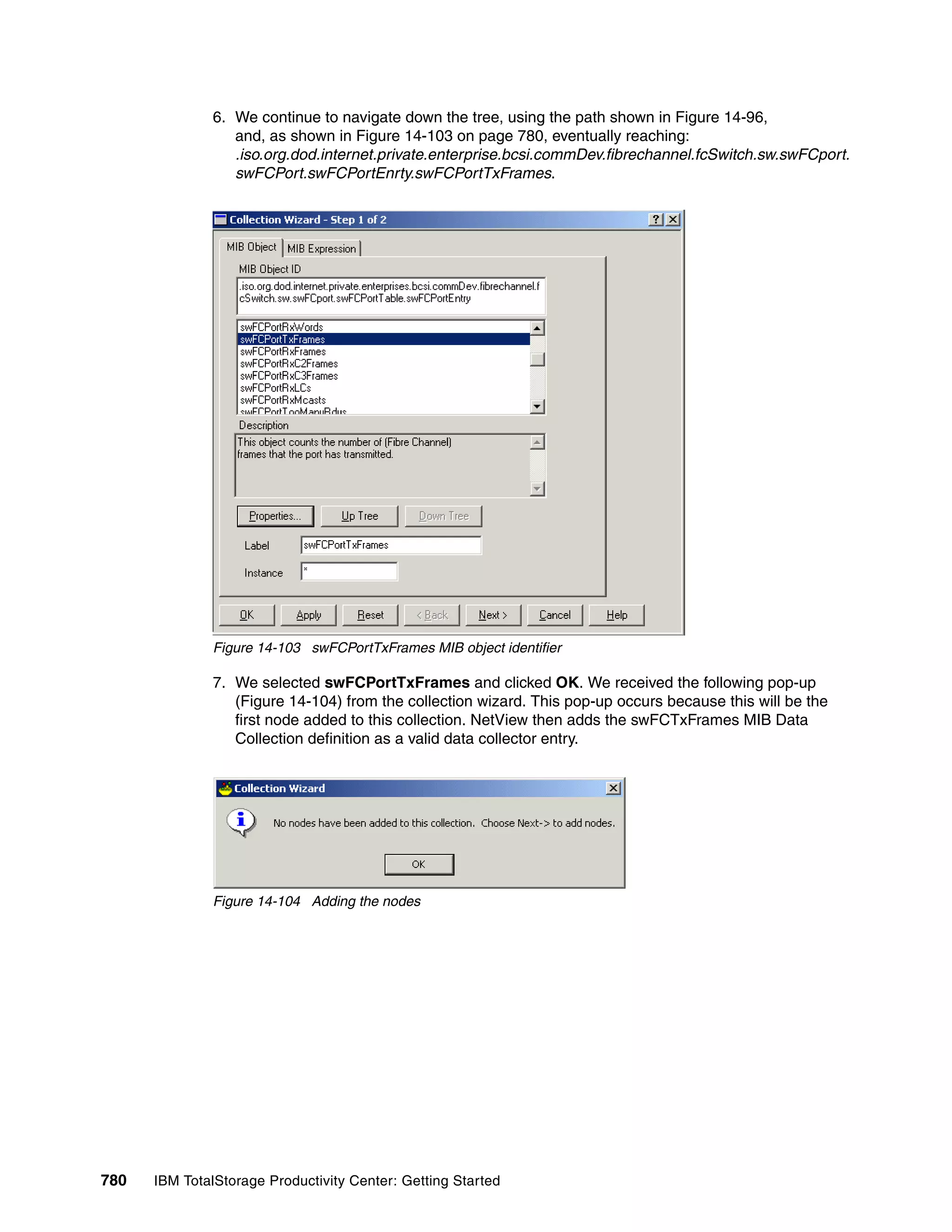 6. We continue to navigate down the tree, using the path shown in Figure 14-96,
                  and, as shown in Figure 14-103 on page 780, eventually reaching:
                  .iso.org.dod.internet.private.enterprise.bcsi.commDev.fibrechannel.fcSwitch.sw.swFCport.
                  swFCPort.swFCPortEnrty.swFCPortTxFrames.




               Figure 14-103 swFCPortTxFrames MIB object identifier

               7. We selected swFCPortTxFrames and clicked OK. We received the following pop-up
                  (Figure 14-104) from the collection wizard. This pop-up occurs because this will be the
                  first node added to this collection. NetView then adds the swFCTxFrames MIB Data
                  Collection definition as a valid data collector entry.




               Figure 14-104 Adding the nodes




780   IBM TotalStorage Productivity Center: Getting Started
 