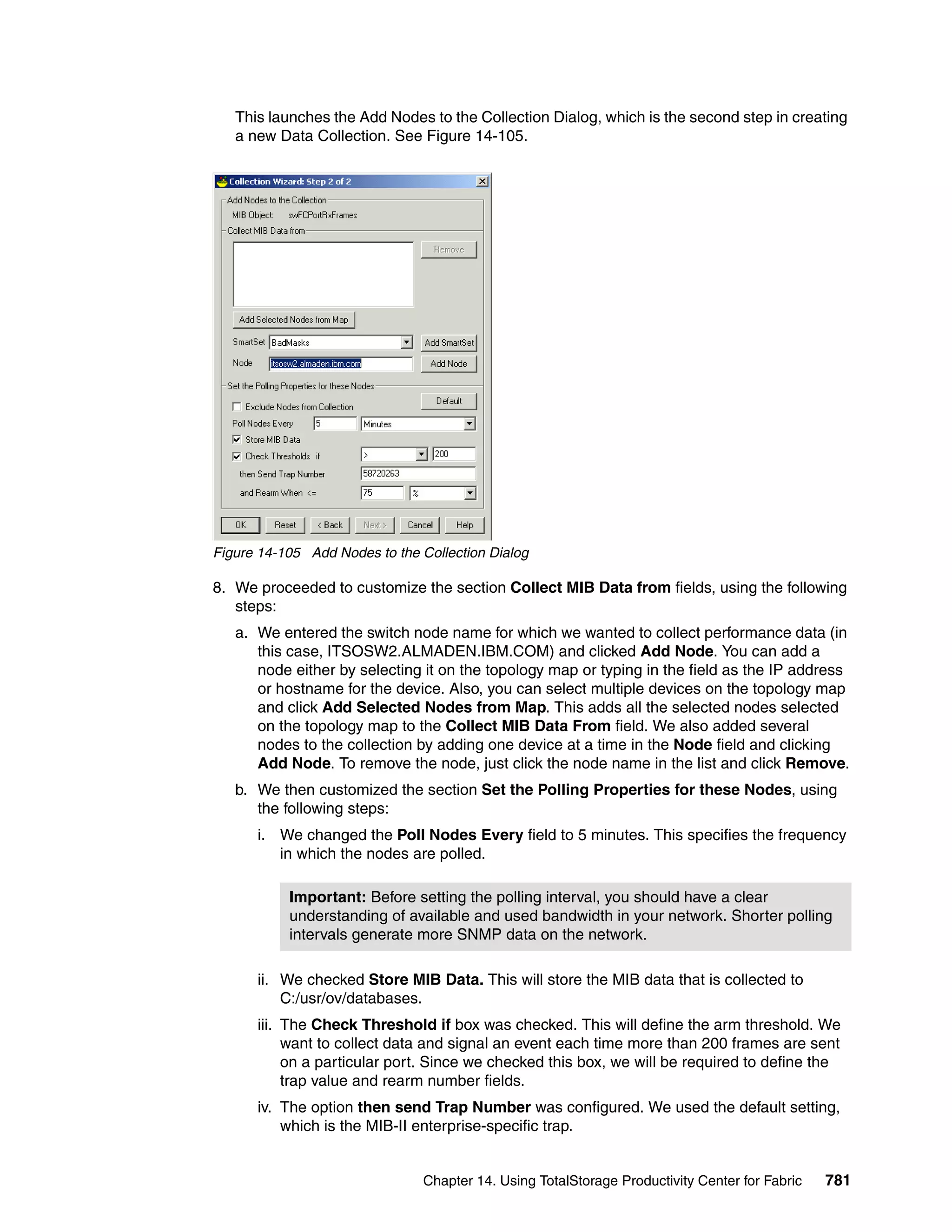 This launches the Add Nodes to the Collection Dialog, which is the second step in creating
   a new Data Collection. See Figure 14-105.




Figure 14-105 Add Nodes to the Collection Dialog

8. We proceeded to customize the section Collect MIB Data from fields, using the following
   steps:
   a. We entered the switch node name for which we wanted to collect performance data (in
      this case, ITSOSW2.ALMADEN.IBM.COM) and clicked Add Node. You can add a
      node either by selecting it on the topology map or typing in the field as the IP address
      or hostname for the device. Also, you can select multiple devices on the topology map
      and click Add Selected Nodes from Map. This adds all the selected nodes selected
      on the topology map to the Collect MIB Data From field. We also added several
      nodes to the collection by adding one device at a time in the Node field and clicking
      Add Node. To remove the node, just click the node name in the list and click Remove.
   b. We then customized the section Set the Polling Properties for these Nodes, using
      the following steps:
      i. We changed the Poll Nodes Every field to 5 minutes. This specifies the frequency
         in which the nodes are polled.

           Important: Before setting the polling interval, you should have a clear
           understanding of available and used bandwidth in your network. Shorter polling
           intervals generate more SNMP data on the network.

      ii. We checked Store MIB Data. This will store the MIB data that is collected to
          C:/usr/ov/databases.
      iii. The Check Threshold if box was checked. This will define the arm threshold. We
           want to collect data and signal an event each time more than 200 frames are sent
           on a particular port. Since we checked this box, we will be required to define the
           trap value and rearm number fields.
      iv. The option then send Trap Number was configured. We used the default setting,
          which is the MIB-II enterprise-specific trap.


                                Chapter 14. Using TotalStorage Productivity Center for Fabric   781
 