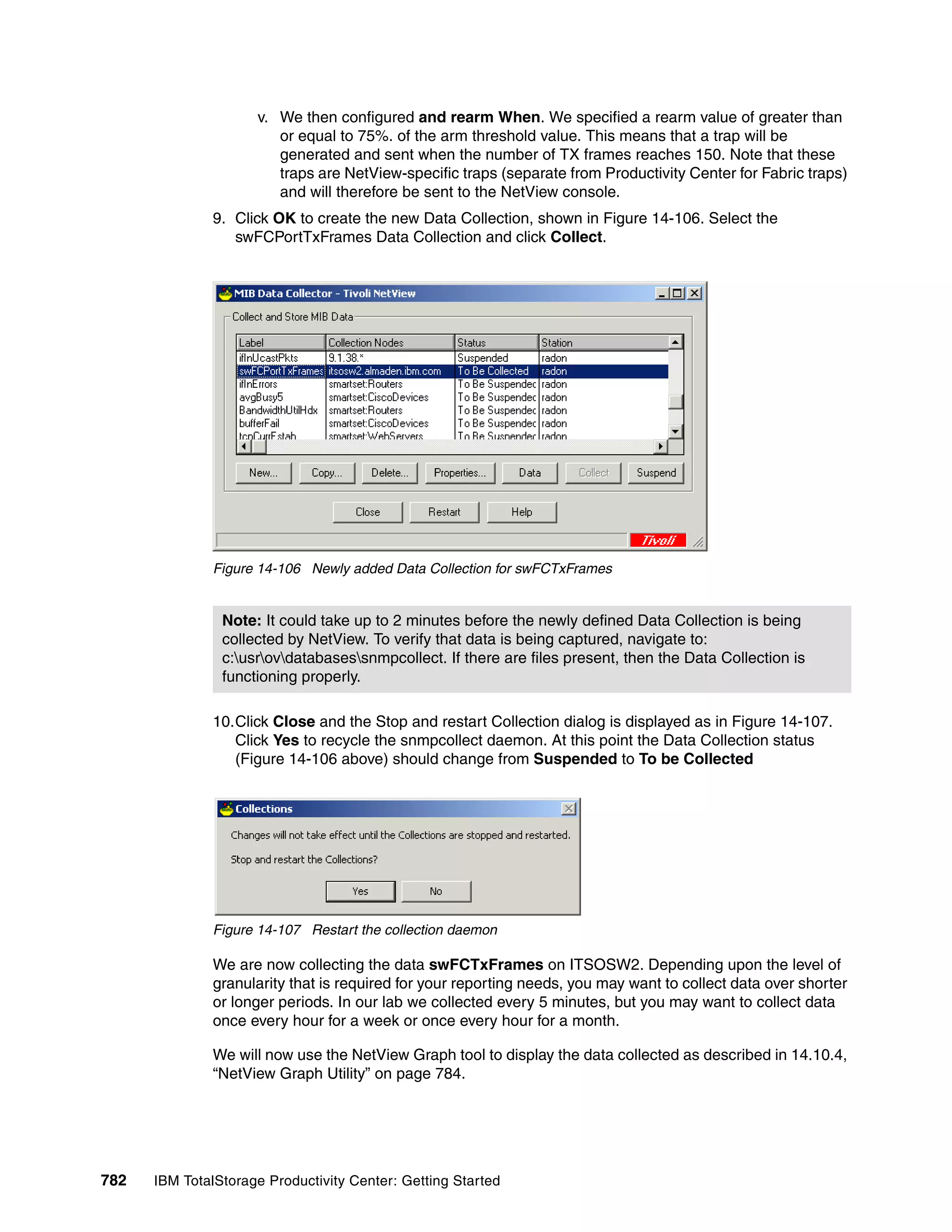 v. We then configured and rearm When. We specified a rearm value of greater than
                        or equal to 75%. of the arm threshold value. This means that a trap will be
                        generated and sent when the number of TX frames reaches 150. Note that these
                        traps are NetView-specific traps (separate from Productivity Center for Fabric traps)
                        and will therefore be sent to the NetView console.
               9. Click OK to create the new Data Collection, shown in Figure 14-106. Select the
                  swFCPortTxFrames Data Collection and click Collect.




               Figure 14-106 Newly added Data Collection for swFCTxFrames


                Note: It could take up to 2 minutes before the newly defined Data Collection is being
                collected by NetView. To verify that data is being captured, navigate to:
                c:usrovdatabasessnmpcollect. If there are files present, then the Data Collection is
                functioning properly.

               10.Click Close and the Stop and restart Collection dialog is displayed as in Figure 14-107.
                  Click Yes to recycle the snmpcollect daemon. At this point the Data Collection status
                  (Figure 14-106 above) should change from Suspended to To be Collected




               Figure 14-107 Restart the collection daemon

               We are now collecting the data swFCTxFrames on ITSOSW2. Depending upon the level of
               granularity that is required for your reporting needs, you may want to collect data over shorter
               or longer periods. In our lab we collected every 5 minutes, but you may want to collect data
               once every hour for a week or once every hour for a month.

               We will now use the NetView Graph tool to display the data collected as described in 14.10.4,
               “NetView Graph Utility” on page 784.




782   IBM TotalStorage Productivity Center: Getting Started
 