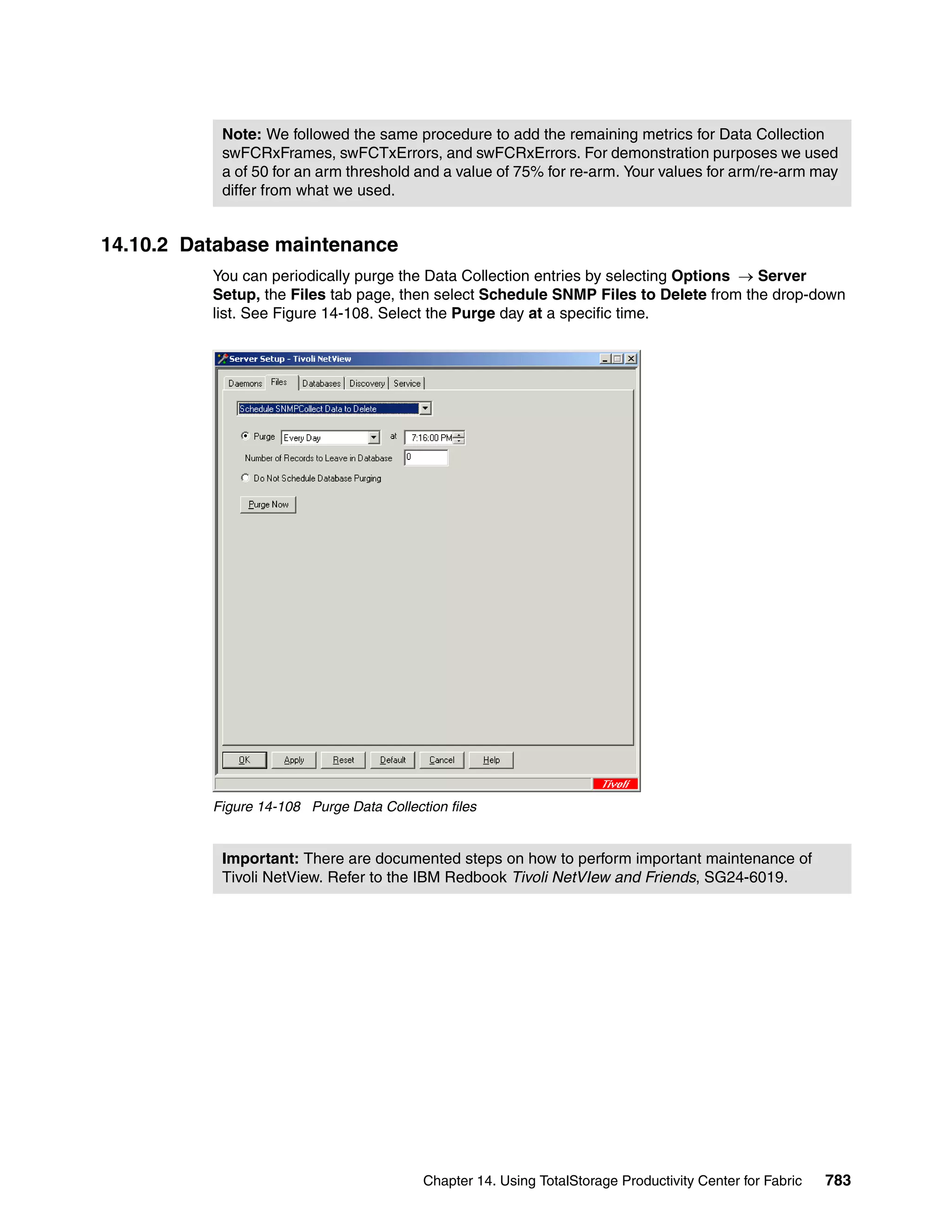 Note: We followed the same procedure to add the remaining metrics for Data Collection
           swFCRxFrames, swFCTxErrors, and swFCRxErrors. For demonstration purposes we used
           a of 50 for an arm threshold and a value of 75% for re-arm. Your values for arm/re-arm may
           differ from what we used.


14.10.2 Database maintenance
          You can periodically purge the Data Collection entries by selecting Options → Server
          Setup, the Files tab page, then select Schedule SNMP Files to Delete from the drop-down
          list. See Figure 14-108. Select the Purge day at a specific time.




          Figure 14-108 Purge Data Collection files


           Important: There are documented steps on how to perform important maintenance of
           Tivoli NetView. Refer to the IBM Redbook Tivoli NetVIew and Friends, SG24-6019.




                                          Chapter 14. Using TotalStorage Productivity Center for Fabric   783
 