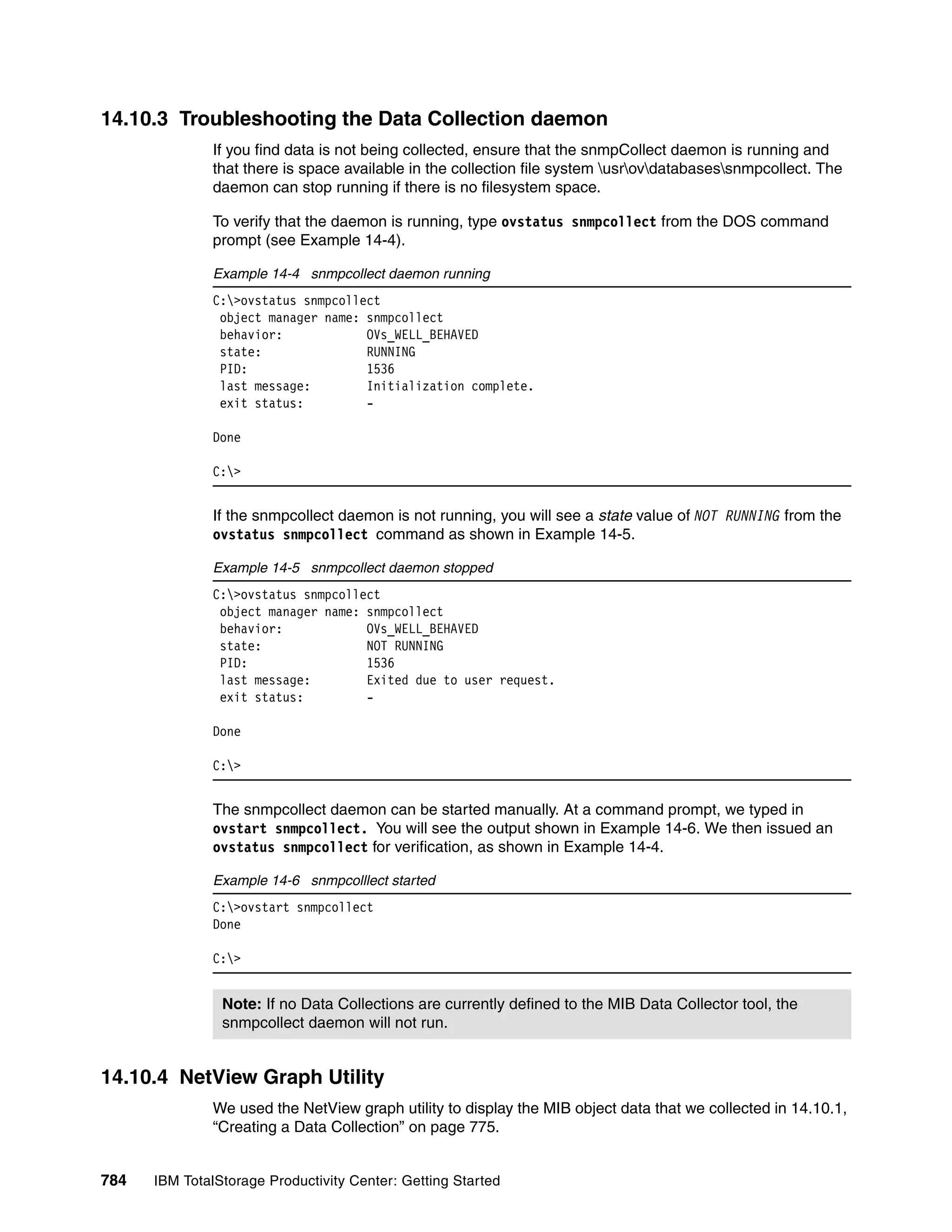 14.10.3 Troubleshooting the Data Collection daemon
               If you find data is not being collected, ensure that the snmpCollect daemon is running and
               that there is space available in the collection file system usrovdatabasessnmpcollect. The
               daemon can stop running if there is no filesystem space.

               To verify that the daemon is running, type ovstatus snmpcollect from the DOS command
               prompt (see Example 14-4).

               Example 14-4 snmpcollect daemon running
               C:>ovstatus snmpcollect
                object manager name: snmpcollect
                behavior:            OVs_WELL_BEHAVED
                state:               RUNNING
                PID:                 1536
                last message:        Initialization complete.
                exit status:         -

               Done

               C:>


               If the snmpcollect daemon is not running, you will see a state value of NOT RUNNING from the
               ovstatus snmpcollect command as shown in Example 14-5.

               Example 14-5 snmpcollect daemon stopped
               C:>ovstatus snmpcollect
                object manager name: snmpcollect
                behavior:            OVs_WELL_BEHAVED
                state:               NOT RUNNING
                PID:                 1536
                last message:        Exited due to user request.
                exit status:         -

               Done

               C:>


               The snmpcollect daemon can be started manually. At a command prompt, we typed in
               ovstart snmpcollect. You will see the output shown in Example 14-6. We then issued an
               ovstatus snmpcollect for verification, as shown in Example 14-4.

               Example 14-6 snmpcolllect started
               C:>ovstart snmpcollect
               Done

               C:>


                Note: If no Data Collections are currently defined to the MIB Data Collector tool, the
                snmpcollect daemon will not run.


14.10.4 NetView Graph Utility
               We used the NetView graph utility to display the MIB object data that we collected in 14.10.1,
               “Creating a Data Collection” on page 775.


784   IBM TotalStorage Productivity Center: Getting Started
 