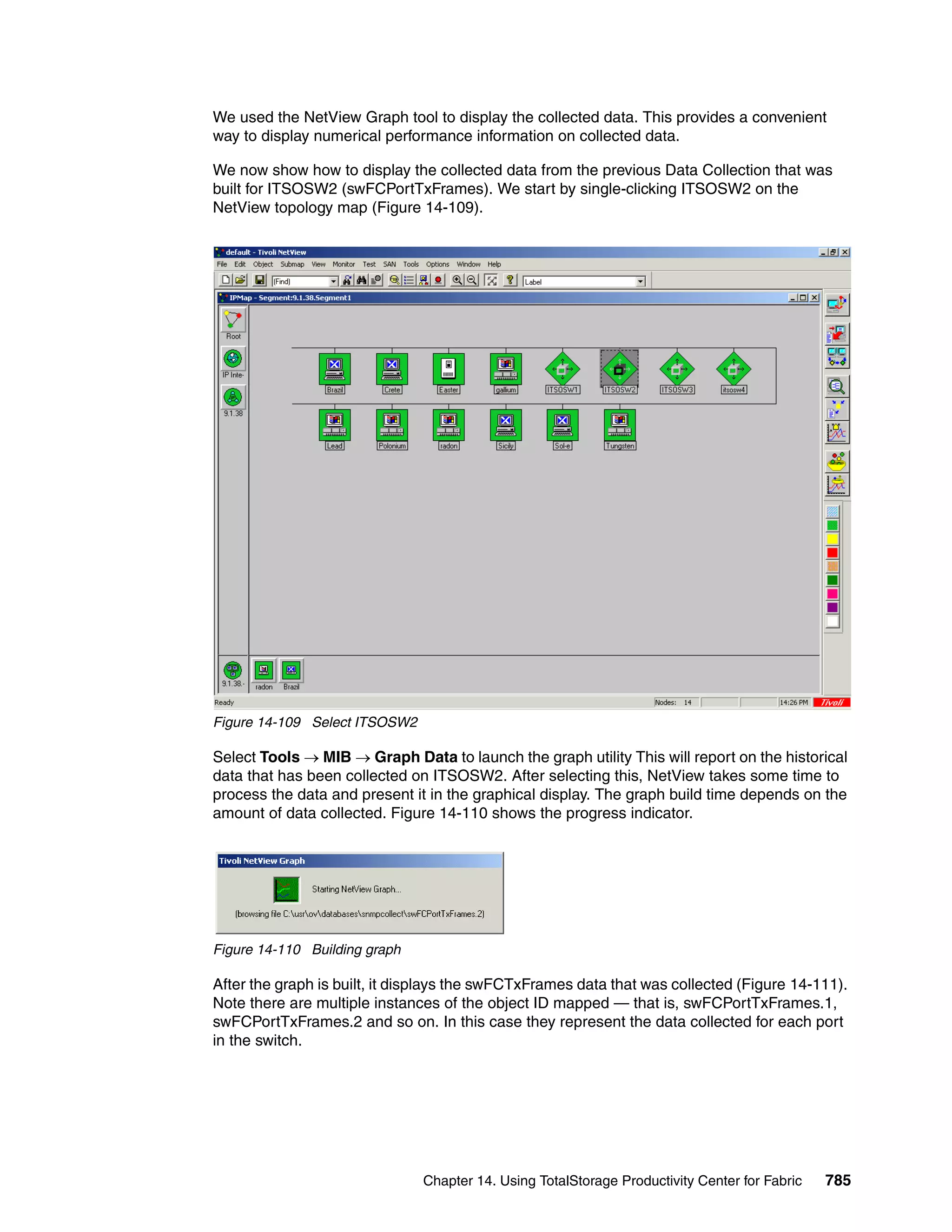 We used the NetView Graph tool to display the collected data. This provides a convenient
way to display numerical performance information on collected data.

We now show how to display the collected data from the previous Data Collection that was
built for ITSOSW2 (swFCPortTxFrames). We start by single-clicking ITSOSW2 on the
NetView topology map (Figure 14-109).




Figure 14-109 Select ITSOSW2

Select Tools → MIB → Graph Data to launch the graph utility This will report on the historical
data that has been collected on ITSOSW2. After selecting this, NetView takes some time to
process the data and present it in the graphical display. The graph build time depends on the
amount of data collected. Figure 14-110 shows the progress indicator.




Figure 14-110 Building graph

After the graph is built, it displays the swFCTxFrames data that was collected (Figure 14-111).
Note there are multiple instances of the object ID mapped — that is, swFCPortTxFrames.1,
swFCPortTxFrames.2 and so on. In this case they represent the data collected for each port
in the switch.




                               Chapter 14. Using TotalStorage Productivity Center for Fabric   785
 