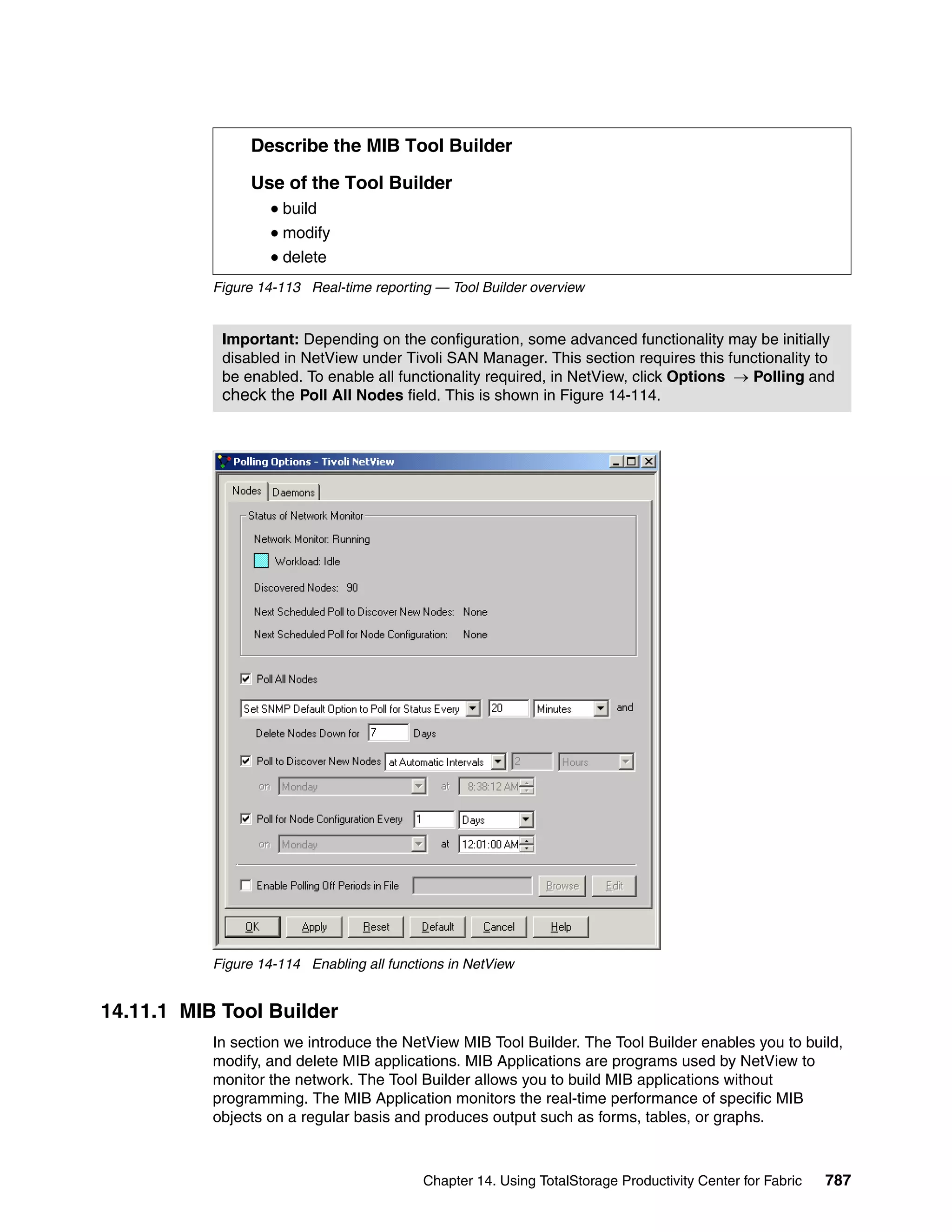 Describe the MIB Tool Builder

                Use of the Tool Builder
                     build
                     modify
                     delete
           Figure 14-113 Real-time reporting — Tool Builder overview


            Important: Depending on the configuration, some advanced functionality may be initially
            disabled in NetView under Tivoli SAN Manager. This section requires this functionality to
            be enabled. To enable all functionality required, in NetView, click Options → Polling and
            check the Poll All Nodes field. This is shown in Figure 14-114.




           Figure 14-114 Enabling all functions in NetView


14.11.1 MIB Tool Builder
           In section we introduce the NetView MIB Tool Builder. The Tool Builder enables you to build,
           modify, and delete MIB applications. MIB Applications are programs used by NetView to
           monitor the network. The Tool Builder allows you to build MIB applications without
           programming. The MIB Application monitors the real-time performance of specific MIB
           objects on a regular basis and produces output such as forms, tables, or graphs.



                                           Chapter 14. Using TotalStorage Productivity Center for Fabric   787
 