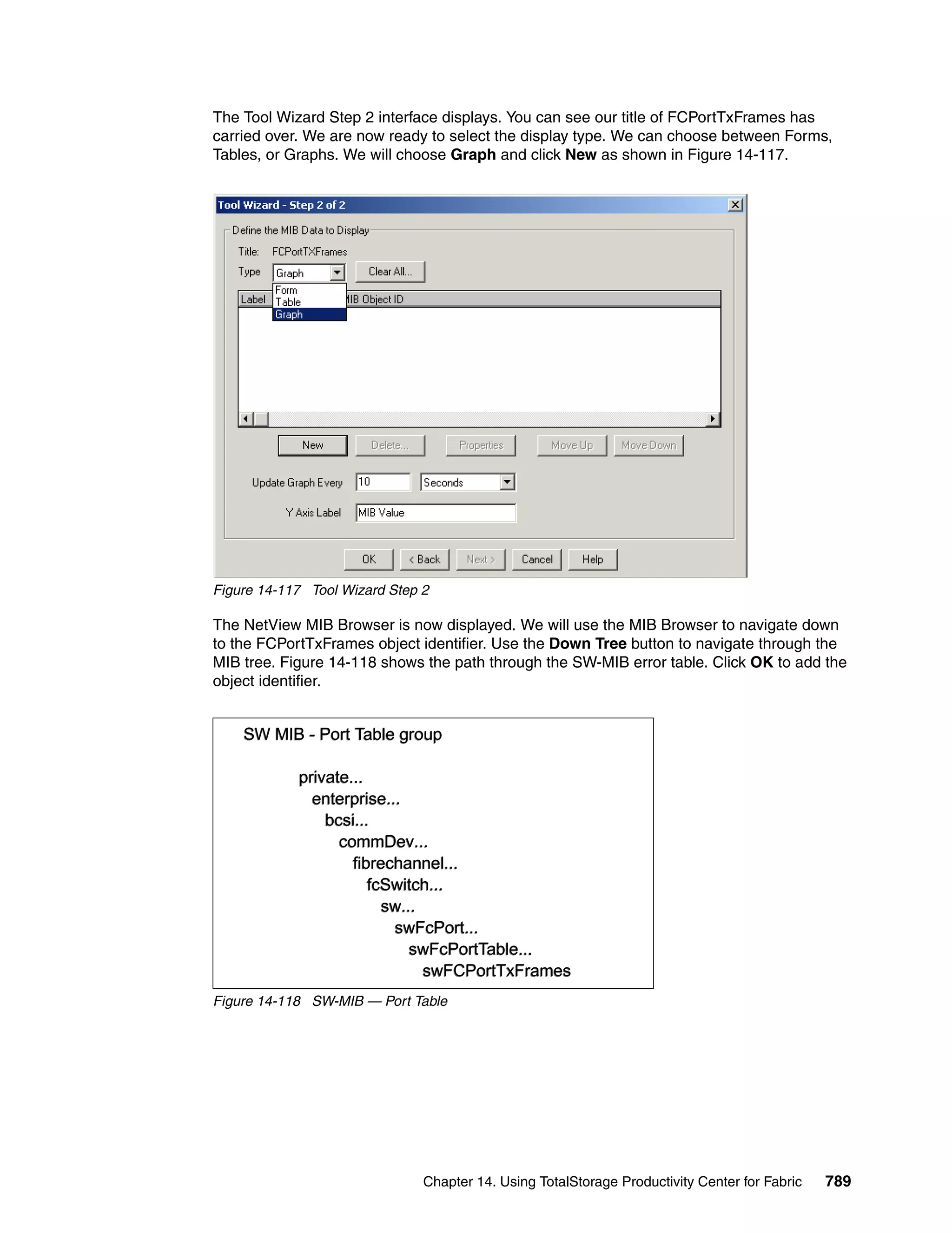 The Tool Wizard Step 2 interface displays. You can see our title of FCPortTxFrames has
carried over. We are now ready to select the display type. We can choose between Forms,
Tables, or Graphs. We will choose Graph and click New as shown in Figure 14-117.




Figure 14-117 Tool Wizard Step 2

The NetView MIB Browser is now displayed. We will use the MIB Browser to navigate down
to the FCPortTxFrames object identifier. Use the Down Tree button to navigate through the
MIB tree. Figure 14-118 shows the path through the SW-MIB error table. Click OK to add the
object identifier.


    SW MIB - Port Table group

            private...
              enterprise...
                bcsi...
                  commDev...
                    fibrechannel...
                       fcSwitch...
                         sw...
                          swFcPort...
                             swFcPortTable...
                               swFCPortTxFrames
Figure 14-118 SW-MIB — Port Table




                               Chapter 14. Using TotalStorage Productivity Center for Fabric   789
 