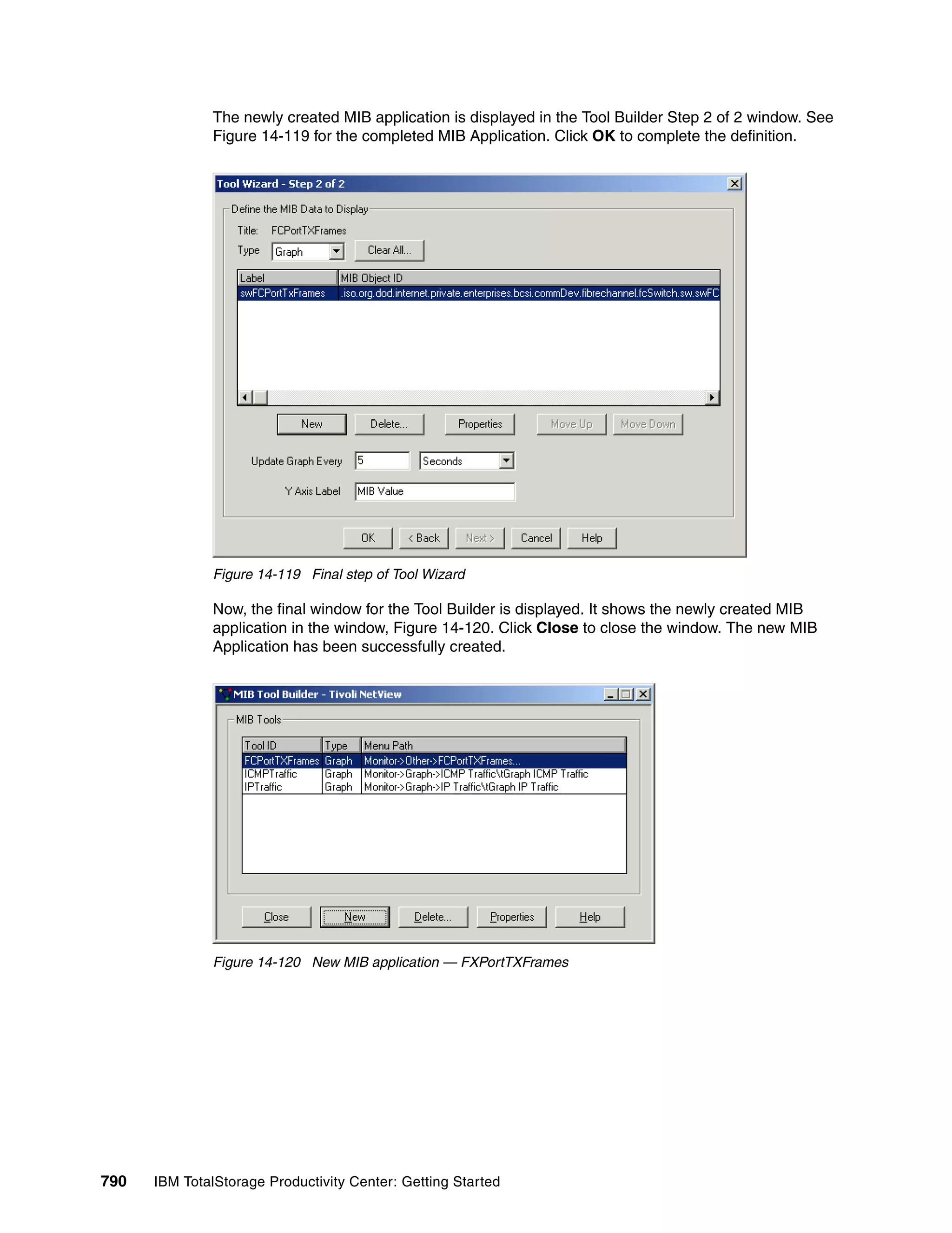 The newly created MIB application is displayed in the Tool Builder Step 2 of 2 window. See
               Figure 14-119 for the completed MIB Application. Click OK to complete the definition.




               Figure 14-119 Final step of Tool Wizard

               Now, the final window for the Tool Builder is displayed. It shows the newly created MIB
               application in the window, Figure 14-120. Click Close to close the window. The new MIB
               Application has been successfully created.




               Figure 14-120 New MIB application — FXPortTXFrames




790   IBM TotalStorage Productivity Center: Getting Started
 