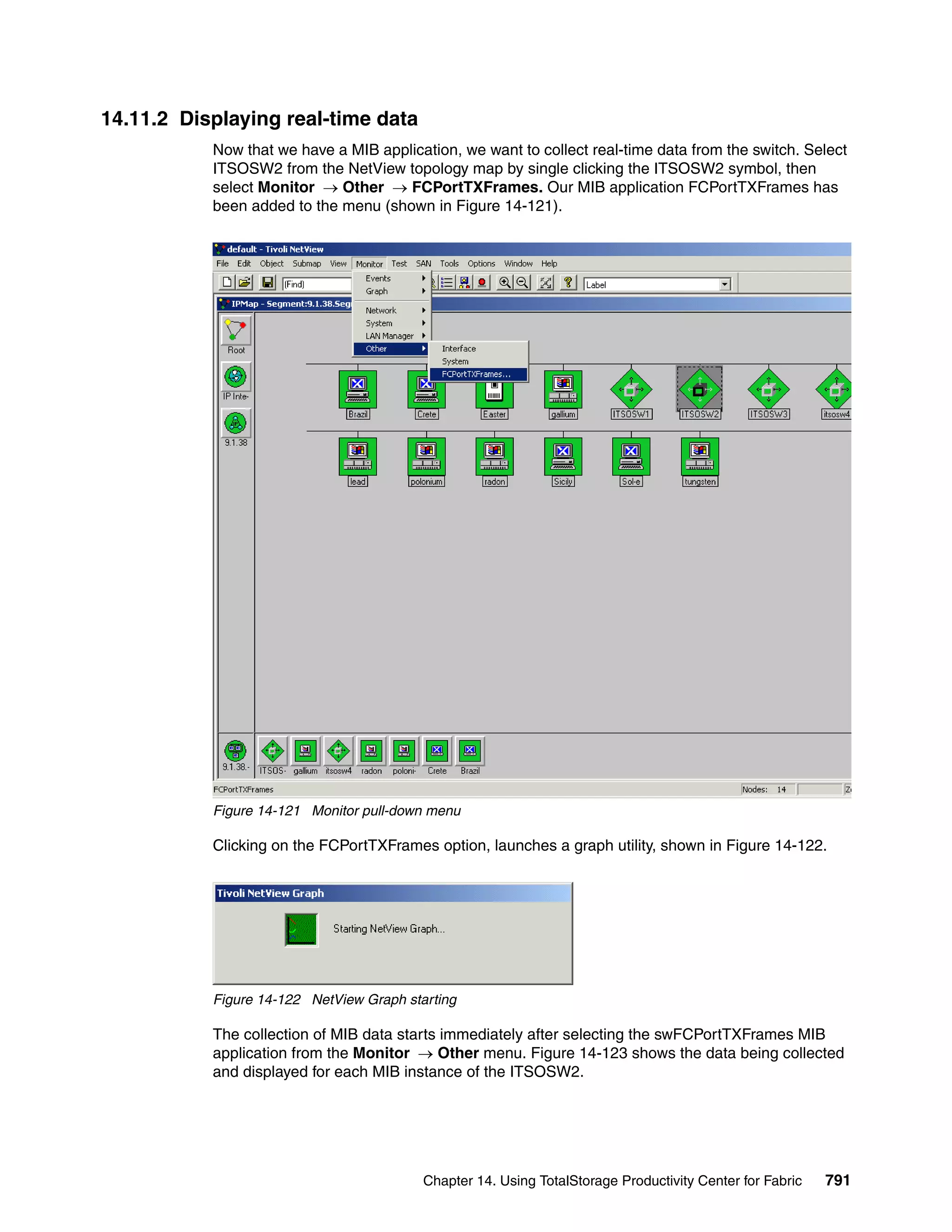 14.11.2 Displaying real-time data
           Now that we have a MIB application, we want to collect real-time data from the switch. Select
           ITSOSW2 from the NetView topology map by single clicking the ITSOSW2 symbol, then
           select Monitor → Other → FCPortTXFrames. Our MIB application FCPortTXFrames has
           been added to the menu (shown in Figure 14-121).




           Figure 14-121 Monitor pull-down menu

           Clicking on the FCPortTXFrames option, launches a graph utility, shown in Figure 14-122.




           Figure 14-122 NetView Graph starting

           The collection of MIB data starts immediately after selecting the swFCPortTXFrames MIB
           application from the Monitor → Other menu. Figure 14-123 shows the data being collected
           and displayed for each MIB instance of the ITSOSW2.




                                          Chapter 14. Using TotalStorage Productivity Center for Fabric   791
 