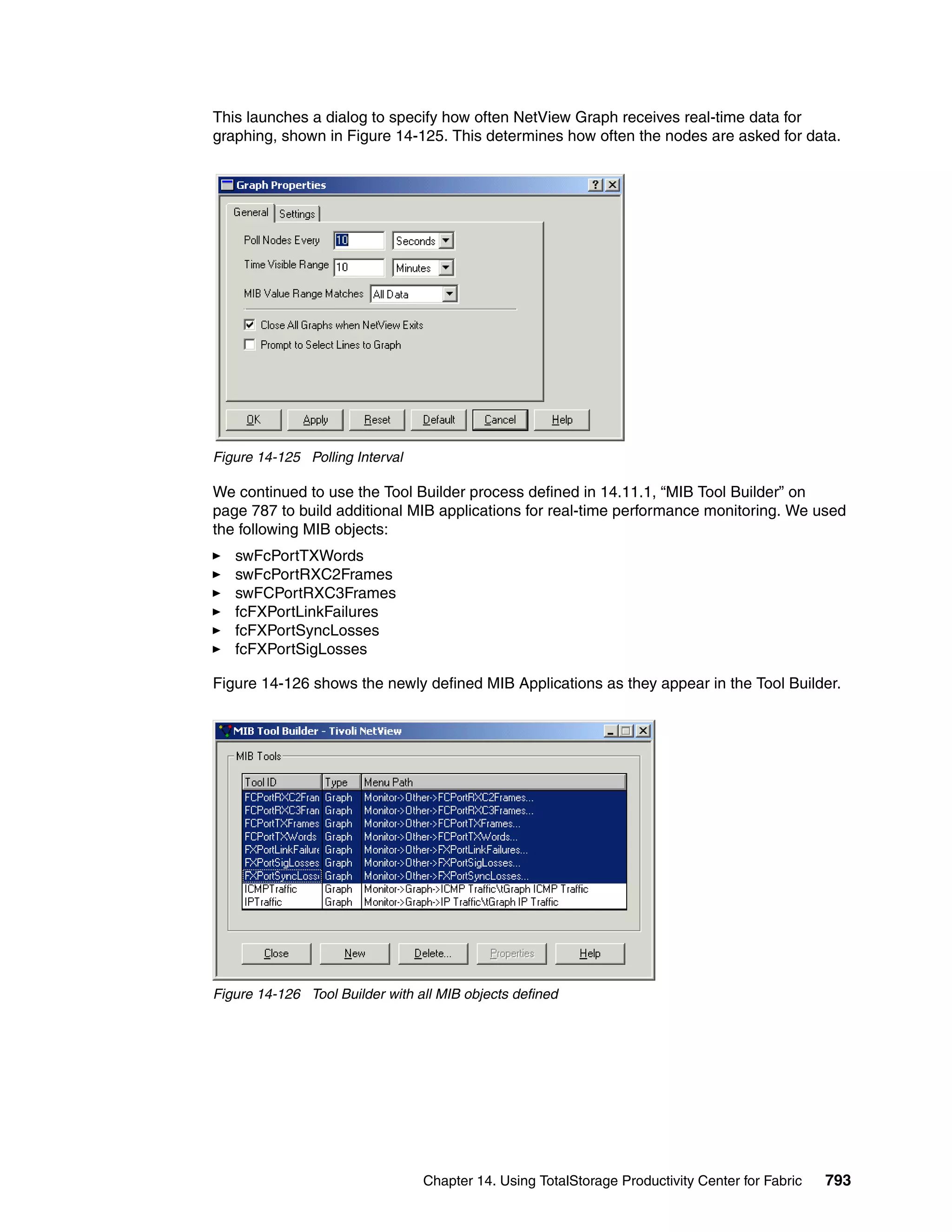 This launches a dialog to specify how often NetView Graph receives real-time data for
graphing, shown in Figure 14-125. This determines how often the nodes are asked for data.




Figure 14-125 Polling Interval

We continued to use the Tool Builder process defined in 14.11.1, “MIB Tool Builder” on
page 787 to build additional MIB applications for real-time performance monitoring. We used
the following MIB objects:
   swFcPortTXWords
   swFcPortRXC2Frames
   swFCPortRXC3Frames
   fcFXPortLinkFailures
   fcFXPortSyncLosses
   fcFXPortSigLosses

Figure 14-126 shows the newly defined MIB Applications as they appear in the Tool Builder.




Figure 14-126 Tool Builder with all MIB objects defined




                                 Chapter 14. Using TotalStorage Productivity Center for Fabric   793
 