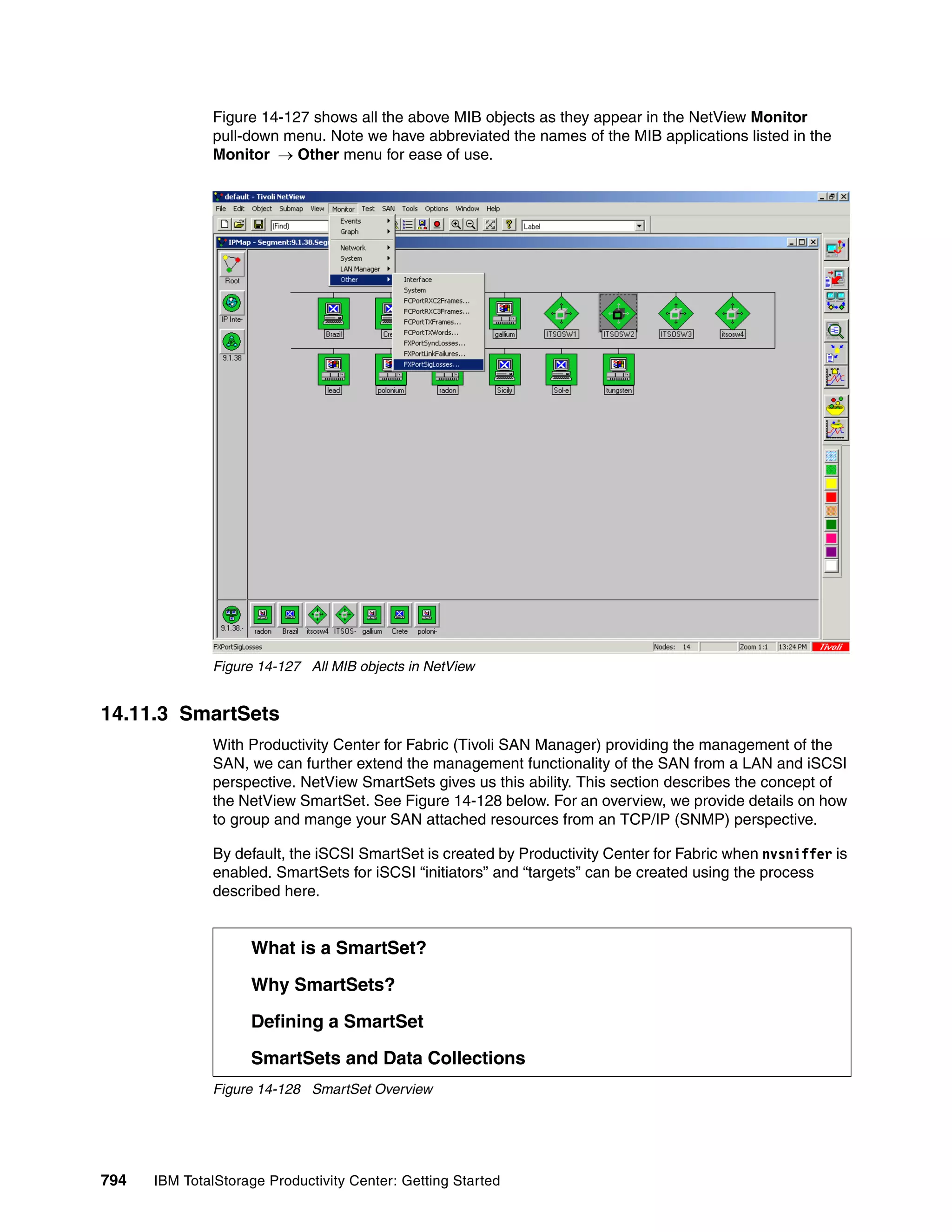 Figure 14-127 shows all the above MIB objects as they appear in the NetView Monitor
               pull-down menu. Note we have abbreviated the names of the MIB applications listed in the
               Monitor → Other menu for ease of use.




               Figure 14-127 All MIB objects in NetView


14.11.3 SmartSets
               With Productivity Center for Fabric (Tivoli SAN Manager) providing the management of the
               SAN, we can further extend the management functionality of the SAN from a LAN and iSCSI
               perspective. NetView SmartSets gives us this ability. This section describes the concept of
               the NetView SmartSet. See Figure 14-128 below. For an overview, we provide details on how
               to group and mange your SAN attached resources from an TCP/IP (SNMP) perspective.

               By default, the iSCSI SmartSet is created by Productivity Center for Fabric when nvsniffer is
               enabled. SmartSets for iSCSI “initiators” and “targets” can be created using the process
               described here.


                    What is a SmartSet?

                    Why SmartSets?

                    Defining a SmartSet

                    SmartSets and Data Collections
               Figure 14-128 SmartSet Overview




794   IBM TotalStorage Productivity